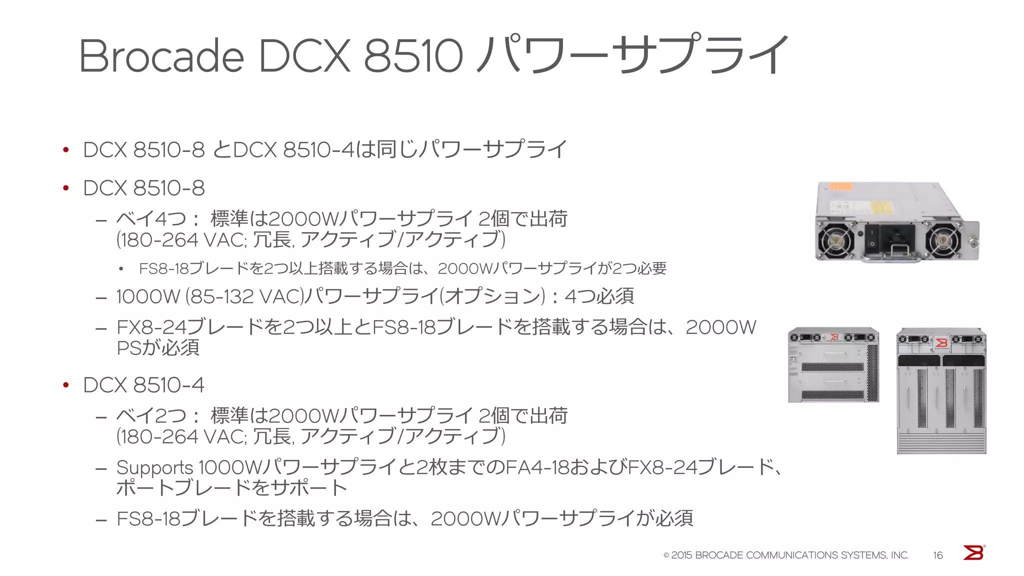 Brocade X6-4
プレミアムモデル 中規模SANダイレクタ
• 32Gbpsフルスピードで最大192ポート搭載可能 (48ポートブレードx4)
• 最大16個のオプティカルInter-Chassis Link (ICL) ポート
• シャーシ総帯域幅: 8.2 Tbps
– ユニバーサルポート帯域幅: 6.1Tbps
– ICL帯域幅: 2.1Tbps
• スロット帯域幅: 1.5Tbps
• 垂直カードケージ: 7スロット
– Control Processor (CP) ブレード専用 スロット x1
– Core (CR) スイッチング・ブレード専用スロット x2
– ポートブレード、FCIPブレード スロット x4
• 電源/冷却ファンモジュール
– 出荷時各2個搭載
– エアフロー選択可
• Fabric Vision/IO Insightテクノロジー対応
• メインフレームFICON対応
© 2016 BROCADE COMMUNICATIONS SYSTEMS, INC.
 