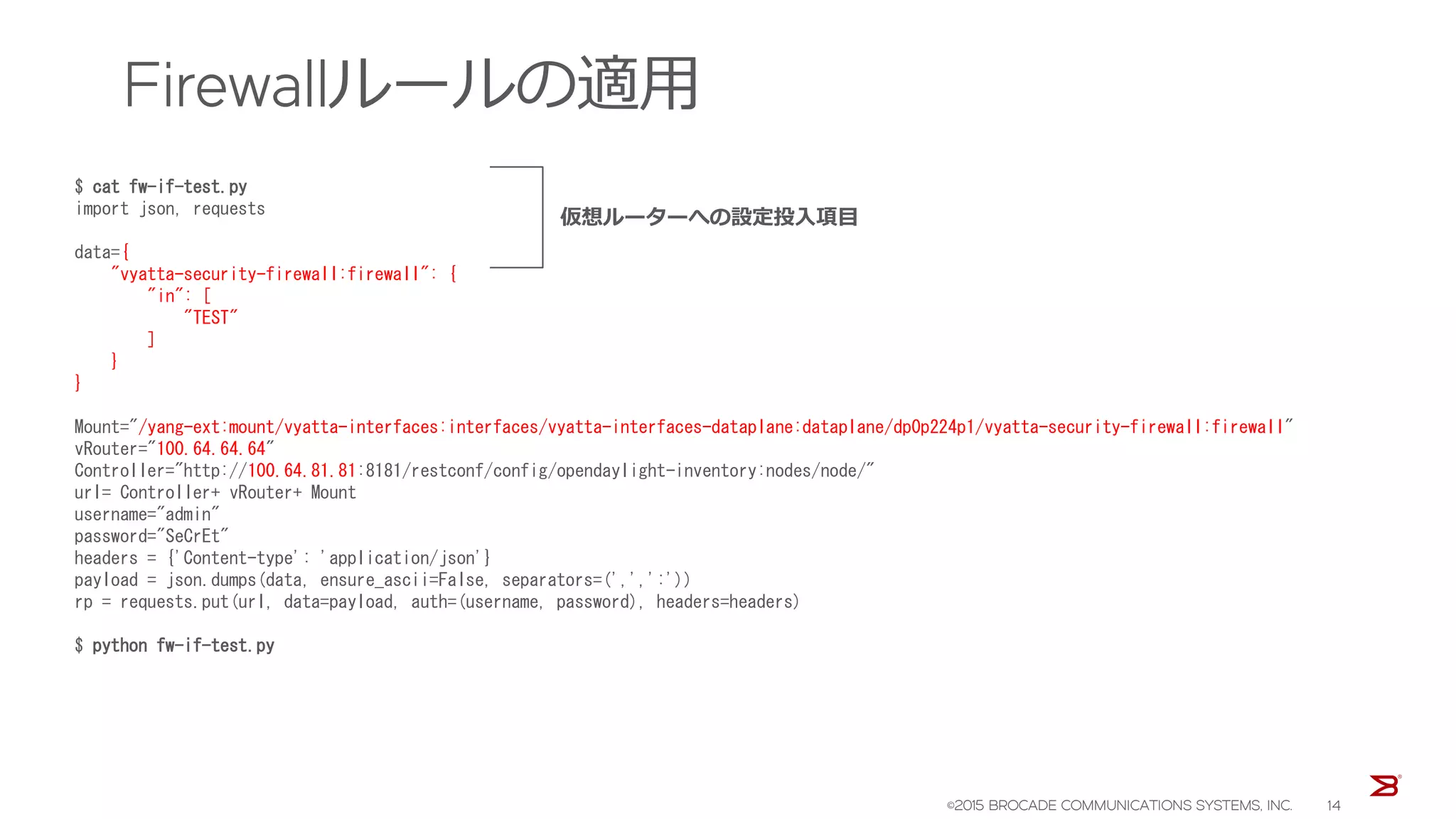 Firewallルールの適用
$ cat fw-if-test.py
import json, requests
data={
"vyatta-security-firewall:firewall": {
"in": [
"TEST"
]
}
}
Mount="/yang-ext:mount/vyatta-interfaces:interfaces/vyatta-interfaces-dataplane:dataplane/dp0p224p1/vyatta-security-firewall:firewall"
vRouter="100.64.64.64"
Controller="http://100.64.81.81:8181/restconf/config/opendaylight-inventory:nodes/node/"
url= Controller+ vRouter+ Mount
username="admin"
password="SeCrEt"
headers = {'Content-type': 'application/json'}
payload = json.dumps(data, ensure_ascii=False, separators=(',',':'))
rp = requests.put(url, data=payload, auth=(username, password), headers=headers)
$ python fw-if-test.py
仮想ルーターへの設定投入項目
©2015 BROCADE COMMUNICATIONS SYSTEMS, INC. 14
 