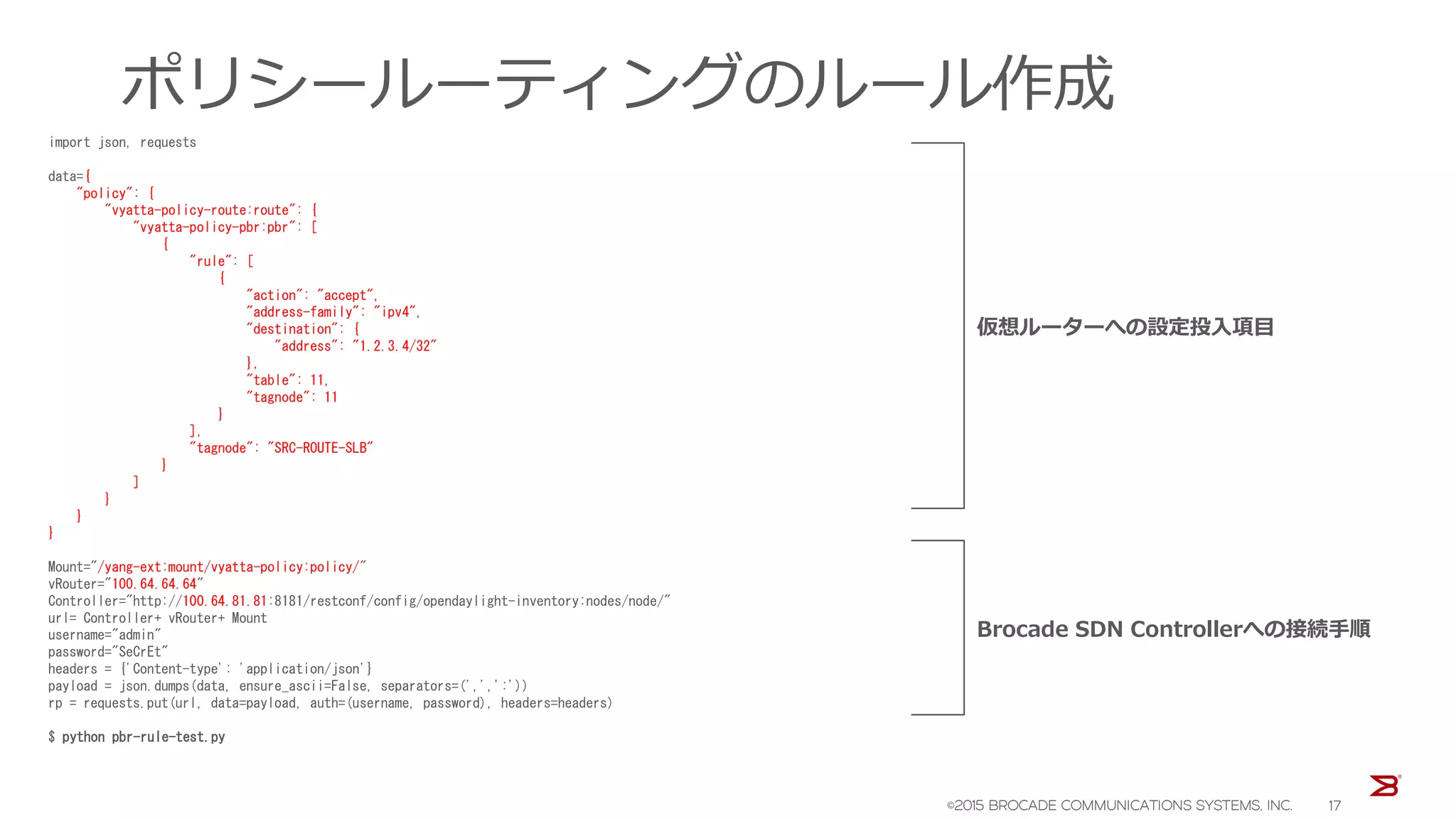 ポリシールーティングのルール作成
import json, requests
data={
"policy": {
"vyatta-policy-route:route": {
"vyatta-policy-pbr:pbr": [
{
"rule": [
{
"action": "accept",
"address-family": "ipv4",
"destination": {
"address": "1.2.3.4/32"
},
"table": 11,
"tagnode": 11
}
],
"tagnode": "SRC-ROUTE-SLB"
}
]
}
}
}
Mount="/yang-ext:mount/vyatta-policy:policy/"
vRouter="100.64.64.64"
Controller="http://100.64.81.81:8181/restconf/config/opendaylight-inventory:nodes/node/"
url= Controller+ vRouter+ Mount
username="admin"
password="SeCrEt"
headers = {'Content-type': 'application/json'}
payload = json.dumps(data, ensure_ascii=False, separators=(',',':'))
rp = requests.put(url, data=payload, auth=(username, password), headers=headers)
$ python pbr-rule-test.py
仮想ルーターへの設定投入項目
Brocade SDN Controllerへの接続手順
©2015 BROCADE COMMUNICATIONS SYSTEMS, INC. 17
 