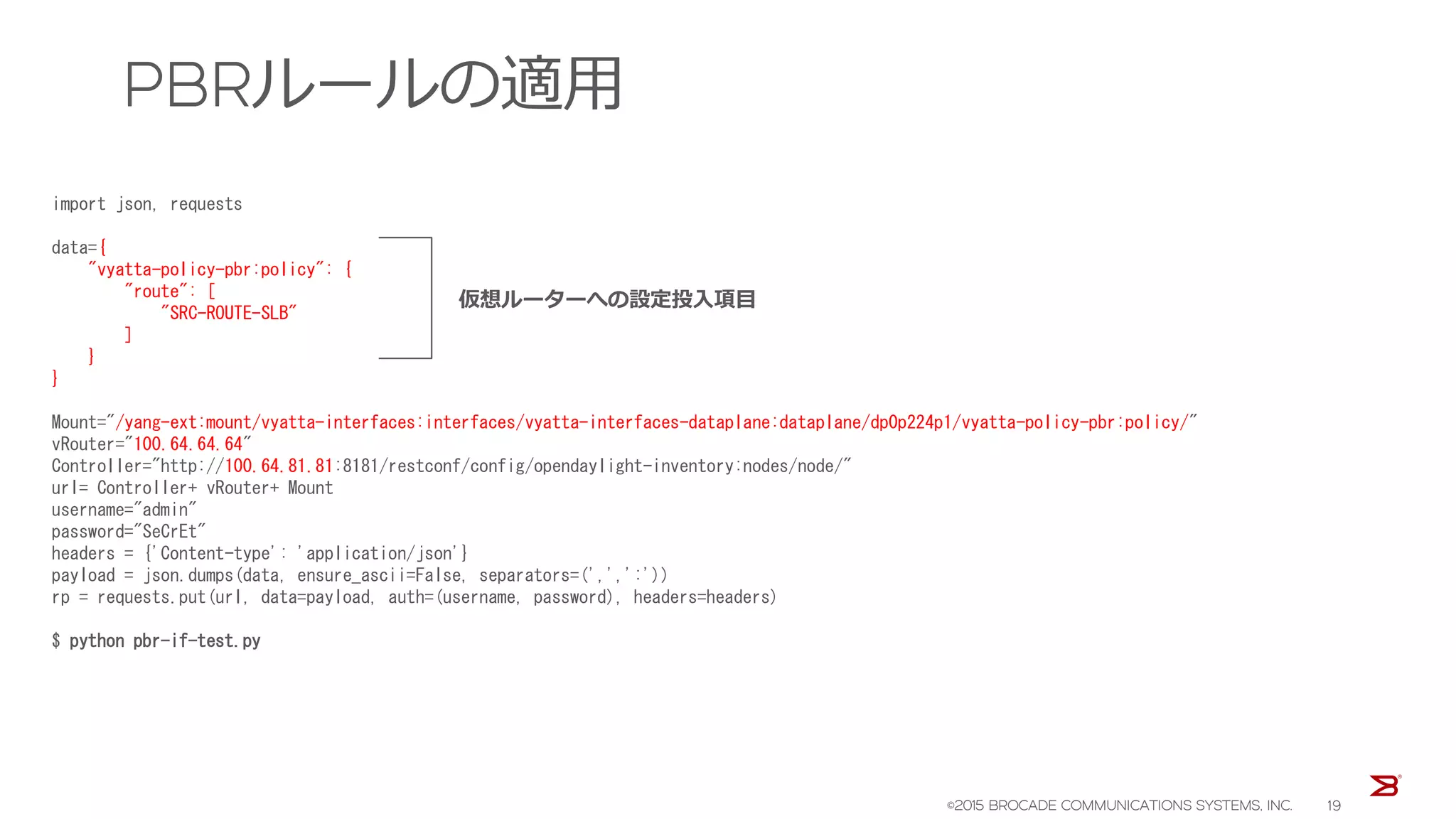 PBRルールの適用
import json, requests
data={
"vyatta-policy-pbr:policy": {
"route": [
"SRC-ROUTE-SLB"
]
}
}
Mount="/yang-ext:mount/vyatta-interfaces:interfaces/vyatta-interfaces-dataplane:dataplane/dp0p224p1/vyatta-policy-pbr:policy/"
vRouter="100.64.64.64"
Controller="http://100.64.81.81:8181/restconf/config/opendaylight-inventory:nodes/node/"
url= Controller+ vRouter+ Mount
username="admin"
password="SeCrEt"
headers = {'Content-type': 'application/json'}
payload = json.dumps(data, ensure_ascii=False, separators=(',',':'))
rp = requests.put(url, data=payload, auth=(username, password), headers=headers)
$ python pbr-if-test.py
仮想ルーターへの設定投入項目
©2015 BROCADE COMMUNICATIONS SYSTEMS, INC. 19
 