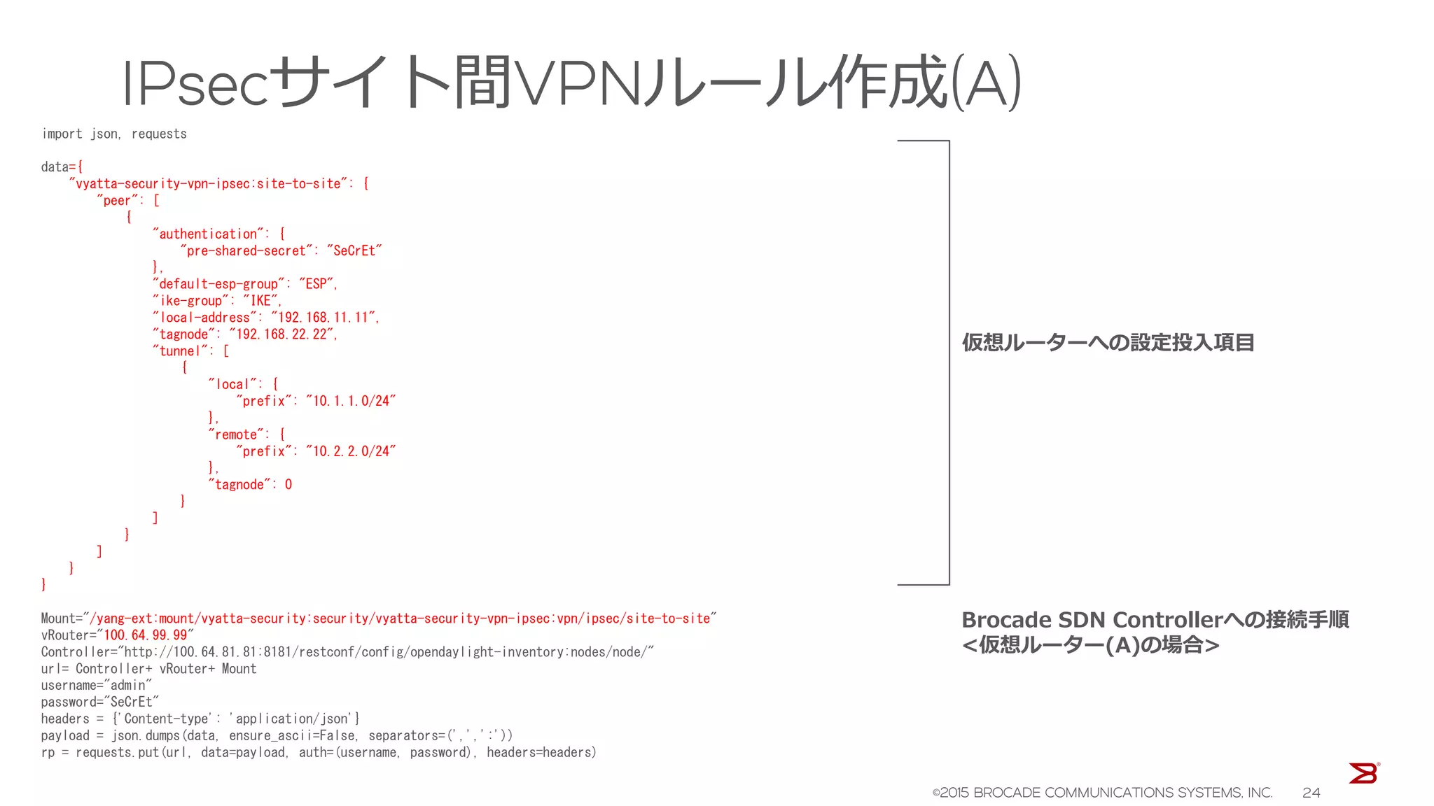 IPsecサイト間VPNルール作成(A)
import json, requests
data={
"vyatta-security-vpn-ipsec:site-to-site": {
"peer": [
{
"authentication": {
"pre-shared-secret": "SeCrEt"
},
"default-esp-group": "ESP",
"ike-group": "IKE",
"local-address": "192.168.11.11",
"tagnode": "192.168.22.22",
"tunnel": [
{
"local": {
"prefix": "10.1.1.0/24"
},
"remote": {
"prefix": "10.2.2.0/24"
},
"tagnode": 0
}
]
}
]
}
}
Mount="/yang-ext:mount/vyatta-security:security/vyatta-security-vpn-ipsec:vpn/ipsec/site-to-site"
vRouter="100.64.99.99"
Controller="http://100.64.81.81:8181/restconf/config/opendaylight-inventory:nodes/node/"
url= Controller+ vRouter+ Mount
username="admin"
password="SeCrEt"
headers = {'Content-type': 'application/json'}
payload = json.dumps(data, ensure_ascii=False, separators=(',',':'))
rp = requests.put(url, data=payload, auth=(username, password), headers=headers)
仮想ルーターへの設定投入項目
Brocade SDN Controllerへの接続手順
<仮想ルーター(A)の場合>
©2015 BROCADE COMMUNICATIONS SYSTEMS, INC. 24
 