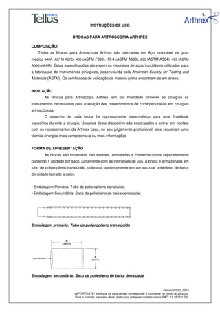 INSTRUÇÕES DE USO
BROCAS PARA ARTROSCOPIA ARTHREX
Versão 02.02_2014
IMPORTANTE! Verifique se esta versão corresponde à constante no rótulo do produto.
Para o formato impresso desta Instrução, entre em contato com o SAC: 11 3512-1700
COMPOSIÇÃO:
Todas as Brocas para Artroscopia Arthrex são fabricadas em Aço Inoxidável de grau
médico 440A (ASTM A276), 400 (ASTM F899), 17-4 (ASTM A693), 630 (ASTM A564), 455 (ASTM
A564/a564M). Estas especificações abrangem os requisitos de aços inoxidáveis utilizados para
a fabricação de instrumentos cirúrgicos, desenvolvida pela American Society for Testing and
Materials (ASTM). Os certificados de validação da matéria-prima encontram-se em anexo.
INDICAÇÃO
As Brocas para Artroscopia Arthrex tem por finalidade fornecer ao cirurgião os
instrumentos necessários para execução dos procedimentos de corte/perfuração em cirurgias
artroscópicas.
O desenho de cada broca foi rigorosamente desenvolvido para uma finalidade
específica durante a cirurgia. Usuários deste dispositivo são encorajados a entrar em contato
com os representantes da Arthrex caso, no seu julgamento profissional, eles requeiram uma
técnica cirúrgica mais compreensiva ou mais informações
FORMA DE APRESENTAÇÃO
As brocas são fornecidas não estéreis, embaladas e comercializadas separadamente
contendo 1 unidade por saco, juntamente com as instruções de uso. A broca é armazenada em
tubo de polipropileno translúcido, colocada posteriormente em um saco de polietileno de baixa
densidade lacrado a calor.
• Embalagem Primária: Tubo de polipropileno translúcido
• Embalagem Secundária: Saco de polietileno de baixa densidade;
Embalagem primária: Tubo de polipropileno translúcido
Embalagem secundária: Saco de polietileno de baixa densidade
 