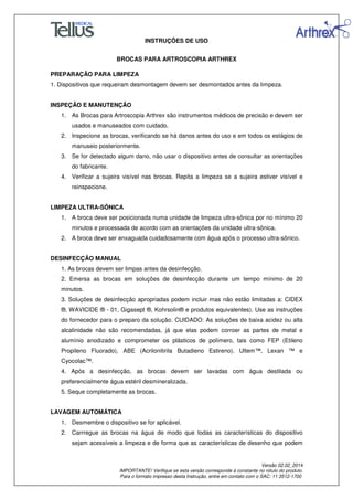 INSTRUÇÕES DE USO
BROCAS PARA ARTROSCOPIA ARTHREX
Versão 02.02_2014
IMPORTANTE! Verifique se esta versão corresponde à constante no rótulo do produto.
Para o formato impresso desta Instrução, entre em contato com o SAC: 11 3512-1700
PREPARAÇÃO PARA LIMPEZA
1. Dispositivos que requeiram desmontagem devem ser desmontados antes da limpeza.
INSPEÇÃO E MANUTENÇÃO
1. As Brocas para Artroscopia Arthrex são instrumentos médicos de precisão e devem ser
usados e manuseados com cuidado.
2. Inspecione as brocas, verificando se há danos antes do uso e em todos os estágios de
manuseio posteriormente.
3. Se for detectado algum dano, não usar o dispositivo antes de consultar as orientações
do fabricante.
4. Verificar a sujeira visível nas brocas. Repita a limpeza se a sujeira estiver visível e
reinspecione.
LIMPEZA ULTRA-SÔNICA
1. A broca deve ser posicionada numa unidade de limpeza ultra-sônica por no mínimo 20
minutos e processada de acordo com as orientações da unidade ultra-sônica.
2. A broca deve ser enxaguada cuidadosamente com água após o processo ultra-sônico.
DESINFECÇÃO MANUAL
1. As brocas devem ser limpas antes da desinfecção.
2. Emersa as brocas em soluções de desinfecção durante um tempo mínimo de 20
minutos.
3. Soluções de desinfecção apropriadas podem incluir mas não estão limitadas a: CIDEX
®, WAVICIDE ® - 01, Gigasept ®, Kohrsolin® e produtos equivalentes). Use as instruções
do fornecedor para o preparo da solução. CUIDADO: As soluções de baixa acidez ou alta
alcalinidade não são recomendadas, já que elas podem corroer as partes de metal e
alumínio anodizado e comprometer os plásticos de polímero, tais como FEP (Etileno
Propileno Fluorado), ABE (Acrilonitirila Butadieno Estireno). Ultem™, Lexan ™ e
Cyocolac™.
4. Após a desinfecção, as brocas devem ser lavadas com água destilada ou
preferencialmente água estéril desmineralizada.
5. Seque completamente as brocas.
LAVAGEM AUTOMÁTICA
1. Desmembre o dispositivo se for aplicável.
2. Carrregue as brocas na água de modo que todas as características do dispositivo
sejam acessíveis a limpeza e de forma que as características de desenho que podem
 