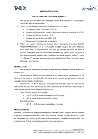 INSTRUÇÕES DE USO
BROCAS PARA ARTROSCOPIA ARTHREX
Versão 02.02_2014
IMPORTANTE! Verifique se esta versão corresponde à constante no rótulo do produto.
Para o formato impresso desta Instrução, entre em contato com o SAC: 11 3512-1700
reter liquido possam drenar (as dobradiças devem ficar abertas e as canulações/
orifícios em posição de drenagem).
3. Ligue o ciclo de lavagem automático – Parâmetro do ciclo mínimo:
• Pre-lavagem fria de 2 minutos a 20 ± 5°C
• Lavagem de Limpeza de 3 minutos (agente enzimático ou alcalino) a 60 ± 5°C.
• Enxágüe de 15 segundos a 60 ± 5°C
• Enxágüe térmico de 1 minuto a 80 ± 5°C
• Secagem de 6 minutos a alta temperatura.
4. Podem ser usadas soluções de limpeza como: detergente enzimático Enzol®,
Neodisher® Mediclean Forte e Thermosept®. Atenção: soluções de ácidos fracos ou
bases fortes não são recomendadas, uma vez que corroem as peças de metais e
alumínio anodizado, além de comprometer polímeros de plástico como tais como a
FEP (etileno propileno fluorado), ABS (Acrilonitrila Butadieno estireno), Ultem ™, Lexan
™, e Cycolac ™. Verifique as brocas quanto a sujidade visível. Caso necessário, repita
a limpeza e a reinspeção.
ESTERILIZAÇÃO
Este dispositivo é fornecido não estéril e deve ser adequadamente limpo e esterilizado
antes do uso.
Os esterilizantes podem variar em desenho e em características de desempenho. Os
parâmetros de ciclos e a configuração de carga devem sempre ser verificados contra as
instruções do esterilizador do fabricante.
Resfriamento – A broca deve ser adequadamente resfriada, após ser removida do
esterilizador. Ela não deve ser tocada durante o processo de resfriamento. Não coloque a
broca numa superfície fria ou submirja num fluido frio.
Ciclos de deslocamento de gravidade:
• 132°C – 135°C: tempo de exposição de 15 minutos.
• 121°C: tempo de exposição de 30 minutos.
Ciclo de Pré-Vácuo:
• 132°C – 135°C: tempo de exposição de 4 minutos.
EMPACOTAMENTO
Individual: Um material de empacotamento padrão pode ser usado. Assegure-se que o pacote
é grande o suficiente para conter a broca sem estressar os selos. Ajustes: As brocas podem
ser carregadas para dentro de bandejas de instrumentos ou bandejas de esterilização com
propósito geral. Embale as bandejas usando o método apropriado.
 