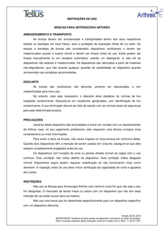 INSTRUÇÕES DE USO
BROCAS PARA ARTROSCOPIA ARTHREX
Versão 02.02_2014
IMPORTANTE! Verifique se esta versão corresponde à constante no rótulo do produto.
Para o formato impresso desta Instrução, entre em contato com o SAC: 11 3512-1700
ARMAZENAMENTO E TRANSPORTE
As brocas devem ser armazenadas e transportadas dentro dos seus respectivos
estojos ou bandejas em local fresco, seco e protegido da exposição direta de luz solar. Os
estojos e bandejas de brocas são considerados dispositivos reutilizáveis e devem ser
inspecionados quanto a sujeira visível e devem ser limpos antes do uso. Estes podem ser
limpos manualmente ou em lavadora automática, usando um detergente. A vida útil de
dispositivos não estéreis é indeterminada. Os dispositivos são fabricados a partir de materiais
não-degradáveis, que não levanta qualquer questão de estabilidade do dispositivo quando
armazenado nas condições recomendadas.
DESCARTE
As brocas são reutilizáveis não devendo, portanto ser descartadas, e sim
reesterilizadas para novo uso.
No entanto, caso seja necessário, o descarte deve obedecer às normas de lixo
hospitalar contaminante. Descarta-se em recipientes apropriados, com identificação de lixo
contaminante. A sua eliminação deverá ser feita de acordo com as normas locais de segurança
para este determinado produto.
PRECAUÇÕES
Usuários deste dispositivo são encorajados a entrar em contato com os representantes
da Arthrex caso, no seu julgamento profissional, eles requeiram uma técnica cirúrgica mais
compreensiva ou mais informações.
Para evitar o dano as brocas, não cause impacto ou força brusca em nenhuma delas.
Quando dois dispositivos têm a intenção de serem usados em conjunto, assegure-se que eles
estejam completamente engajados antes do uso.
Os dispositivos com funções de corte ou pontas afiadas tornam-se cegas com o uso
contínuo. Esta condição não indica defeito do dispositivo. Esta condição indica desgaste
normal. Dispositivos cegos podem requerer substituição se não funcionarem mais como
deveriam. A inspeção antes do uso deve incluir verificação da capacidade de corte e agudeza
dos cortes.
RESTRIÇÕES
Não use as Brocas para Artroscopia Arthrex com nenhum outro fim que não seja o seu
fim designado. O manuseio de tecido macio ou ossos com um dispositivo que não tem essa
intenção de uso pode causar dano ao mesmo.
Não use uma broca que for desenhada especificamente para um dispositivo específico
com um dispositivo diferente.
 