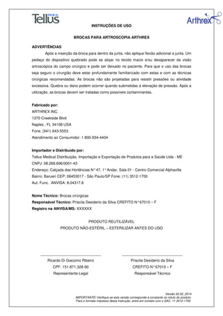 INSTRUÇÕES DE USO
BROCAS PARA ARTROSCOPIA ARTHREX
Versão 02.02_2014
IMPORTANTE! Verifique se esta versão corresponde à constante no rótulo do produto.
Para o formato impresso desta Instrução, entre em contato com o SAC: 11 3512-1700
ADVERTÊNCIAS
Após a inserção da broca para dentro da junta, não aplique flexão adicional a junta. Um
pedaço do dispositivo quebrado pode se alojar no tecido macio e/ou desaparecer da visão
artroscópica do campo cirúrgico e pode ser deixado no paciente. Para que o uso das brocas
seja seguro o cirurgião deve estar profundamente familiarizado com estas e com as técnicas
cirúrgicas recomendadas. As brocas não são projetadas para resistir pressões ou atividade
excessiva. Quebra ou dano podem ocorrer quando submetidas à elevação de pressão. Após a
utilização, as brocas devem ser tratadas como possíveis contaminantes.
Fabricado por:
ARTHREX INC.
1370 Creekside Blvd
Naples , FL 34108 USA
Fone. (941) 643-5553
Atendimento ao Consumidor: 1 800-934-4404
Importador e Distribuído por:
Tellus Medical Distribuição, Importação e Exportação de Produtos para a Saúde Ltda - ME
CNPJ: 08.268.696/0001-43
Endereço: Calçada das Hortências N°47, 1°Andar, Sala 01 - Centro Comercial Alphaville
Bairro: Barueri CEP: 06453017 - São Paulo/SP Fone: (11) 3512-1700
Aut. Func. ANVISA: 8.04317.8
Nome Técnico: Brocas cirúrgicas
Responsável Técnico: Priscila Desiderio da Silva CREFITO N°67010 – F
Registro na ANVISA/MS: XXXXXX
PRODUTO REUTILIZÁVEL
PRODUTO NÃO-ESTÉRIL – ESTERILIZAR ANTES DO USO
_____________________________
Ricardo Di Giacomo Ribeiro
CPF: 151.871.328-90
Representante Legal
_____________________________
Priscila Desiderio da Silva
CREFITO N°67010 – F
Responsável Técnico
 