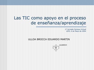 Las TIC como apoyo en el proceso
de enseñanza/aprendizaje
1ª Jornada Campus Virtual
UCM, 6 de Mayo de 2004
ULLOA BROCCA EDUARDO MARTIN
ULADECH
 
