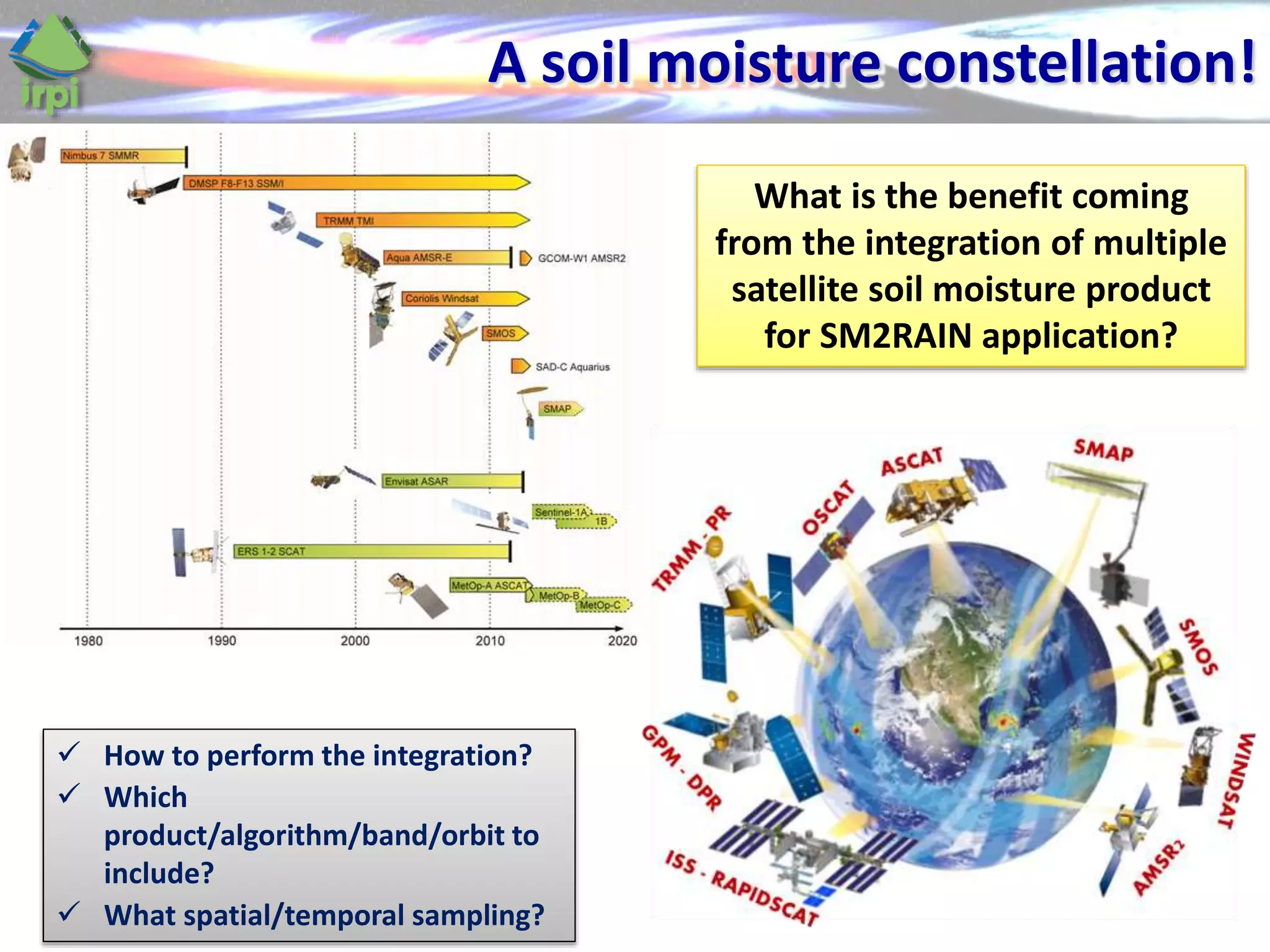 A soil moisture constellation!
What is the benefit coming
from the integration of multiple
satellite soil moisture product
for SM2RAIN application?
 How to perform the integration?
 Which
product/algorithm/band/orbit to
include?
 What spatial/temporal sampling?
 
