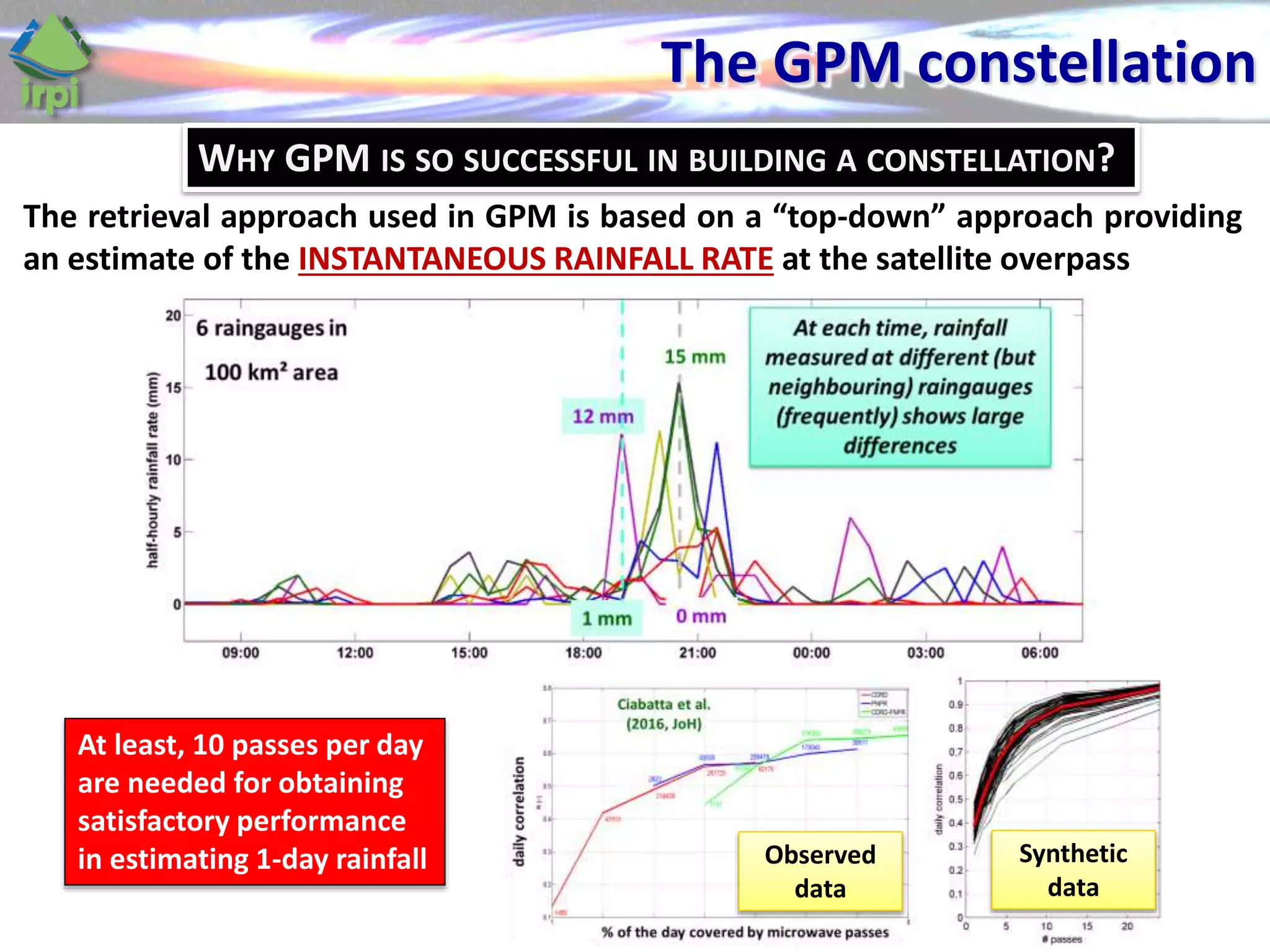 The GPM constellation
Synthetic
data
Observed
data
The retrieval approach used in GPM is based on a “top-down” approach providing
an estimate of the INSTANTANEOUS RAINFALL RATE at the satellite overpass
At least, 10 passes per day
are needed for obtaining
satisfactory performance
in estimating 1-day rainfall
WHY GPM IS SO SUCCESSFUL IN BUILDING A CONSTELLATION?
 