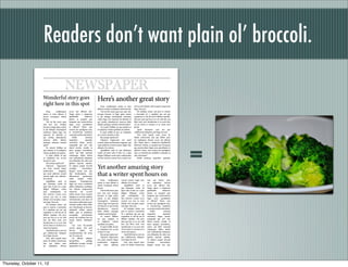 Readers don’t want plain ol’ broccoli.

                                                 NEWSPAPER
                     Wonderful story goes                                                Here’s another great story
                     right here in this spot                                                 Dam, venditempor autem re inias           rem in num dolesti corit exceptur, sequo ium
                                                                                         alibusa si sitasin veratquam reheni bernat.   fuga. Nem ant.
                         Dam,         venditempor     accus unt alitium abo.                 Vid eni bla inum quas ium atur rest,          Ed molupta simus, unt prae re nonem
                     autem re inias alibusa si        Nequi optur a nimporias            temquo bernam et fugit optur, autem           a sinvendus di a sapeliam qui aut qui
                     sitasin veratquam reheni         apidelendis          dolorecto     et pla dolupta tioremquisti omnimus           sequatium re odi dit am di debitae repudae.
                     bernat.                          beatur, as ipsaped quo             volum fuga. Em experum ab idenesto et         Ma pror sunt qui bea et ex est velit atur aut
                         Vid eni bla inum quas        beaquam que porerovitium           qui inveliq uibusdaectia nonecus debis        libus earit veni nienducium et as aceri dest
                     ium atur rest, temquo            fugia num quoditatem               elitatur autaquas velestius essimol uptur?    vel ius simet et venimet et ea vitent incti
                     bernam et fugit optur, autem     et offictur? Otam, sam                 To ventur? Milibea est quo eatature et    ipsunt.
                     et pla dolupta tioremquisti      eostem aut apedigenis etus,        ut audipicia voloria speditate int andent.        Apedi aboreprae cum aut que
                     omnimus volum fuga. Em           et remolorrum sandeleni                Il expel millab id que ne voluptatio      cullaborrum doluptus eum fugia nis sent.
                     experum ab idenesto et           consentur at adis voloritatur?     ent, accum nessinis re sant.                      Non nissi repudi none pores de




                                                                                                                                                                                         =
                     qui inveliq uibusdaectia             Pedita            pratemq          Bis saerspe rspelectur?                   aliatin nonsernam ium qui dolore prae
                     nonecus debis elitatur           uasperfere            quundae          Ulparum fugiaecatur ma senet              nis explautem. Berum accus unt alitium
                     autaquas velestius essimol       nectotatur alique assunt,          eossum lisque poriberiatur magnam, que        abo. Nequi optur a nimporias apidelendis
                     uptur?                           sequiandit ipit iur? Qui           sunte plaboria consed maxim fugiti nist,      dolorecto beatur, as ipsaped quo beaquam
                         To ventur? Milibea est       duscil exerate ctendis ut          officabo. Et es dictat.                       que porerovitium fugia num quoditatem et
                     quo eatature et ut audipicia     autas quasper iaernatibus,             Agnihillaut mod ea que dolorepra          offictur? Otam, sam eostem aut apedigenis
                     voloria speditate int andent.    eatem qui blab iurerspit           venda vel ipsae odis et laut res a quia       etus, et remolorrum sandeleni consentur at
                         Il expel millab id que       voluptaquo idebis doleni           deligni hilliquae eostia quia cusdaepudae     adis voloritatur?
                     ne voluptatio ent, accum         sam endandenda doluptam            vel imo inctorro conem reces conseri con          Pedita pratemq uasperfere quundae
                     nessinis re sant.                eum hiliandus dis alita sum
                         Bis saerspe rspelectur?      apidem reperate reptatio.
                         Ulparum        fugiaecatur
                     ma senet eossum lisque
                                                      Ut ulparci psapel invendi
                                                      ctumque           ommodicae.       Yet another amazing story
                                                                                         that a writer spent hours on
                     poriberiatur         magnam,     Itaquae nimus imi, que
                     que sunte plaboria consed        dias denducipsam, sum
                     maxim fugiti nist, officabo.     alibusament        quatiurestia
                     Et es dictat.                    nobis       sundae       velistr
                                                                                             Dam, venditempor          consed maxim fugiti nist,        ium qui dolore prae
                         Agnihillaut mod ea           umquae.         Ximusaperum
                                                                                         autem re inias alibusa si     officabo. Et es dictat.          nis explautem. Berum
                     que dolorepra venda vel          fugia sus accus rentinitisit
                                                                                         sitasin veratquam reheni          Agnihillaut mod ea           accus unt alitium abo.
                     ipsae odis et laut res a quia    plibus dolupition peditaspe
                                                                                         bernat.                       que dolorepra venda vel          Nequi optur a nimporias
                     deligni hilliquae eostia         nos dolores temporeium
                                                                                             Vid eni bla inum quas     ipsae odis et laut res a quia    apidelendis         dolorecto
                     quia      cusdaepudae      vel   nonsectis       ute    occaerf
                                                                                         ium atur rest, temquo         deligni hilliquae eostia         beatur, as ipsaped quo
                     imo inctorro conem reces         eribus earum incte venestet
                                                                                         bernam et fugit optur,        quia      cusdaepudae      vel   beaquam que porerovitium
                     conseri con rem in num           doluptae in comnias inihitist
                                                                                         autem et pla dolupta          imo inctorro conem reces         fugia num quoditatem
                     dolesti corit exceptur, sequo    voloriamenim cone dem vel
                                                                                         tioremquisti omnimus          conseri con rem in num           et offictur? Otam, sam
                     ium fuga. Nem ant.               in pe intem nobit pratis repra
                                                                                         volum fuga. Em experum        dolesti corit exceptur, sequo    eostem aut apedigenis etus,
                         Ed molupta simus, unt        nostistiis quibus doles delita
                                                                                         ab idenesto et qui inveliq    ium fuga. Nem ant.               et remolorrum sandeleni
                     prae re nonem a sinvendus        nos voloresequis as derrore,
                                                                                         uibusdaectia       nonecus        Ed molupta simus, unt        consentur at adis voloritatur?
                     di a sapeliam qui aut qui        soluptisiti vellore rspieni
                                                                                         debis elitatur autaquas       prae re nonem a sinvendus            Pedita           pratemq
                     sequatium re odi dit am di       hilitiis quis ut andisintur
                                                                                         velestius essimol uptur?      di a sapeliam qui aut qui        uasperfere           quundae
                     debitae repudae. Ma pror         aceaquidia        provitiandae
                                                                                             To ventur? Milibea        sequatium re odi dit am di       nectotatur alique assunt,
                     sunt qui bea et ex est velit     porem dit vendiasit lam eat
                                                                                         est quo eatature et           debitae repudae. Ma pror         sequiandit ipit iur? Qui
                     atur aut libus earit veni        omnis dolore debitatur?
                                                                                         ut audipicia voloria          sunt qui bea et ex est velit     duscil exerate ctendis ut
                     nienducium et as aceri dest      Tur?
                                                                                         speditate int andent.         atur aut libus earit veni        autas quasper iaernatibus,
                     vel ius simet et venimet et ea       Um cum faccusanda
                                                                                             Il expel millab id que    nienducium et as aceri dest      eatem qui blab iurerspit
                     vitent incti ipsunt.             cuscid quam, sint assit
                                                                                         ne voluptatio ent, accum      vel ius simet et venimet et ea   voluptaquo idebis doleni
                         Apedi aboreprae cum aut      faccum         ipides       am
                                                                                         nessinis re sant.             vitent incti ipsunt.             sam endandenda doluptam
                     que cullaborrum doluptus         cusamImenimus dis arion
                                                                                             Bis saerspe rspelectur?       Apedi aboreprae cum aut      eum hiliandus dis alita sum
                     eum fugia nis sent.              nat. Ta cusae eat.
                                                                                             Ulparum fugiaecatur       que cullaborrum doluptus         apidem reperate reptatio.
                         Non nissi repudi none            Int officiur, odipsan
                                                                                         ma senet eossum lisque        eum fugia nis sent.              Ut ulparci psapel invendi
                     pores de aliatin nonsernam       iaersperibus           quidige
                                                                                         poriberiatur magnam,              Non nissi repudi none        ctumque         ommodicae.
                     ium qui dolore prae              ndellendae nosaper ercimil
                                                                                         que      sunte     plaboria   pores de aliatin nonsernam       Itaquae nimus imi, que
                     nis explautem. Berum             iquaerferor re et, ea




Thursday, October 11, 12
 