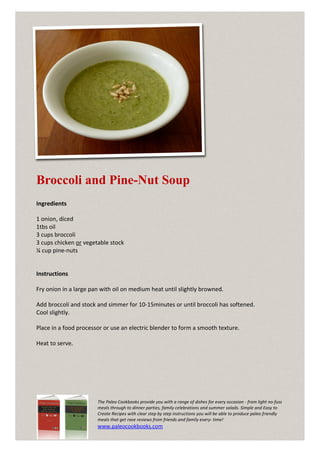 Broccoli and Pine-Nut Soup
Ingredients

1 onion, diced
1tbs oil
3 cups broccoli
3 cups chicken or vegetable stock
¼ cup pine-nuts


Instructions

Fry onion in a large pan with oil on medium heat until slightly browned.

Add broccoli and stock and simmer for 10-15minutes or until broccoli has softened.
Cool slightly.

Place in a food processor or use an electric blender to form a smooth texture.

Heat to serve.




                       The Paleo Cookbooks provide you with a range of dishes for every occasion - from light no-fuss
                       meals through to dinner parties, family celebrations and summer salads. Simple and Easy to
                       Create Recipes with clear step by step instructions you will be able to produce paleo friendly
                       meals that get rave reviews from friends and family every- time!
                       www.paleocookbooks.com
 