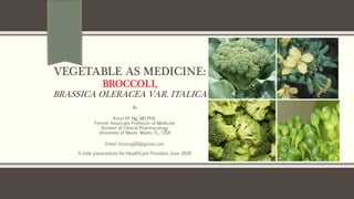 VEGETABLE AS MEDICINE:
BROCCOLI,
BRASSICA OLERACEA VAR. ITALICA
By
Kevin KF Ng, MD PhD.
Former Associate Professor of Medicine
Division of Clinical Pharmacology
University of Miami, Miami, FL., USA
Email: kevinng68@gmail.com
A slide presentation for HealthCare Providers June 2020
 