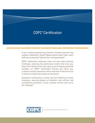 COPC® Certification


Solving Your CuStomer ContaCt BuSineSS ProBlemS, imProving PerformanCe

            Is your company experiencing a decline in business revenue? Low
            customer satisfaction ratings? Missed service levels? High costs?
            Inefficient processes? High attrition and absenteeism?

            COPC® Certification addresses these and many other business
            challenges, improving the performance metrics that drive your
            bottom line. Based on the most rigorous set of industry standards
            available, our COPC® Certification Process will infuse your
            customer contact organization with a new level of efficiency sure
            to improve virtually every aspect of operations.

            Compliance certification is a major near-term objective for many
            companies, assuring adopters of smoother, more efficient and
            cost-effective operations. Is your customer contact team up for
            the challenge?
 