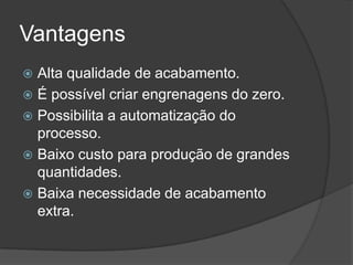 Vantagens
 Alta qualidade de acabamento.
 É possível criar engrenagens do zero.
 Possibilita a automatização do
processo.
 Baixo custo para produção de grandes
quantidades.
 Baixa necessidade de acabamento
extra.
 