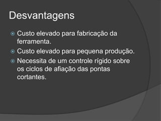Desvantagens
 Custo elevado para fabricação da
ferramenta.
 Custo elevado para pequena produção.
 Necessita de um controle rígido sobre
os ciclos de afiação das pontas
cortantes.
 