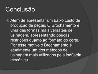 Conclusão
 Além de apresentar um baixo custo de
produção de peças, O Brochamento é
uma das formas mais versáteis de
usinagem, apresentando poucas
restrições quanto ao formato do corte.
Por esse motivo o Brochamento é
atualmente um dos métodos de
usinagem mais utilizados pela indústria
mecânica.
 