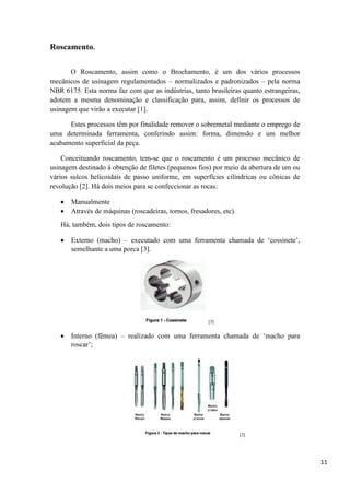 11
Roscamento.
O Roscamento, assim como o Brochamento, é um dos vários processos
mecânicos de usinagem regulamentados – normalizados e padronizados – pela norma
NBR 6175. Esta norma faz com que as indústrias, tanto brasileiras quanto estrangeiras,
adotem a mesma denominação e classificação para, assim, definir os processos de
usinagem que virão a executar [1].
Estes processos têm por finalidade remover o sobremetal mediante o emprego de
uma determinada ferramenta, conferindo assim: forma, dimensão e um melhor
acabamento superficial da peça.
Conceituando roscamento, tem-se que o roscamento é um processo mecânico de
usinagem destinado à obtenção de filetes (pequenos fios) por meio da abertura de um ou
vários sulcos helicoidais de passo uniforme, em superfícies cilíndricas ou cônicas de
revolução [2]. Há dois meios para se confeccionar as rocas:
 Manualmente
 Através de máquinas (roscadeiras, tornos, fresadores, etc).
Há, também, dois tipos de roscamento:
 Externo (macho) – executado com uma ferramenta chamada de ‘cossinete’,
semelhante a uma porca [3].
[3]
 Interno (fêmea) – realizado com uma ferramenta chamada de ‘macho para
roscar’;
[3]
 