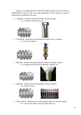 13
Graças a esta ampla gama de variação dos filetes no processo de roscamento, a
aplicabilidade de roscas é bem vasta, onde cada perfil de filetes dá nome as roscas e
condicionam sua aplicação, tais como:
 Triangular – parafusos e porcas de fixação na união de peças
o Ex.: fixação da roda do carro, etc.
 Trapezoidal – parafusos que transmitem movimento suave e uniforme
o Ex.: fusos de máquinas
 Redonda – parafusos de grandes diâmetros sujeitos a grandes esforços
o Ex.: equipamentos ferroviários, lâmpadas, soquetes, etc.
 Quadrada – parafusos que sofrem grandes esforços e choques
o Ex.: prensas, morsas
 Dente de Serra – parafusos que exercem grande esforço em um único sentido.
o Ex.: macacos de catraca, armas de grande porte, etc.
 
