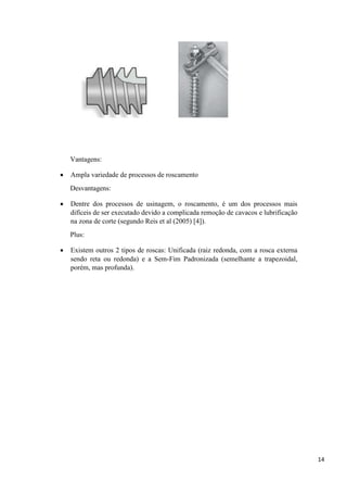 14
Vantagens:
 Ampla variedade de processos de roscamento
Desvantagens:
 Dentre dos processos de usinagem, o roscamento, é um dos processos mais
difíceis de ser executado devido a complicada remoção de cavacos e lubrificação
na zona de corte (segundo Reis et al (2005) [4]).
Plus:
 Existem outros 2 tipos de roscas: Unificada (raiz redonda, com a rosca externa
sendo reta ou redonda) e a Sem-Fim Padronizada (semelhante a trapezoidal,
porém, mas profunda).
 