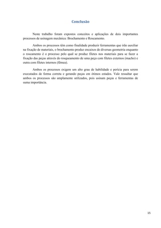 15
Conclusão
Neste trabalho foram expostos conceitos e aplicações de dois importantes
processos de usinagem mecânica: Brochamento e Roscamento.
Ambos os processos têm como finalidade produzir ferramentas que irão auxiliar
na fixação de materiais, o brochamento produz encaixes de diversas geometria enquanto
o roscamento é o processo pelo qual se produz filetes nos materiais para se fazer a
fixação das peças através do rosqueamento de uma peça com filetes externos (macho) e
outra com filetes internos (fêmea).
Ambos os processos exigem um alto grau de habilidade e perícia para serem
executados de forma correta e gerando peças em ótimos estados. Vale ressaltar que
ambos os processos são amplamente utilizados, pois usinam peças e ferramentas de
suma importância.
 