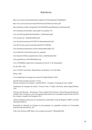 16
Referências
http://www.cimm.com.br/portal/material_didatico/3355-brochamento#.VqjDyPkrK1s
http://www.essel.com.br/cursos/material/01/ProcessosFabricacao/67proc.pdf
http://profmilton.weebly.com/uploads/2/6/6/4/26645062/mandrilhamento_brochamento.pdf
www.betamaq.com.br/produto_interno.php?view_produto=155
www.iem.efei.br/gorgulho/download/Parte_3_Brochamento.pdf
www.em.pucrs.br/~valega/Brochadeira.ppt
www.fei.edu.br/mecanica/me733/Me733a/Apbrochamento01.pdf
www.bibvirt.futuro.usp.br/content/download/6391/52409/file
www.manutencaoesuprimentos.com.br/conteudo.php?codigo=922
www.hurth-infer.com.br/interna.asp?su=p_maquinas
www.lmp.ufsc.br/linhas_pesquisa/usicav/usicav_mandrilamento.html.
www.grupofranzen.com.br/Mandriladora.asp.
Livro: STEMMER, Caspar Erich. Ferramentas de Corte II. 2ª ed. Florianópolis.
Ed. Da UFSC, 1995.
Livro: CUNHA, Lauro Sales. Manual Prático do Mecânico. 8ª ed. São Paulo.
Hemus, 1990.
Livro:Fundamentos da usinagem dos metais Ed. Edgard Blucher LTDA.
Apostila Senai tecnologia mecanica 3° tremo
Processos mecânicos de usinagem”; Apostila SENAI – Usinagem: Tecnologia do corte, módulo
Fundamentos da usinagem dos metais”; Forraresi, Dino. 2ª edição, São Paulo, editora Edgard Blucher,
1976.
Processos de Fabricação – Roscamento”, Pires, Leandro Pereira & Souza, Aloísio Henrique Kawakita de.
Trabalho sobre Usinagem do curso de Engenharia Mecatrônica da Universidade Federal de São João Del-
Rei, Campus Avançado Alto Paraopeba. 2011
Análise da dinâmica do processo de roscamento por conformação na liga de Magnésio AM60”, Carvalho,
Alessandra Olinda de.
Dissertação de Mestrado do Programa de pós-graduação em engenharia mecânica da Universidade
Federal de São João Del-Rei. 2011
Video Aula Telecurso 2000: https://www.youtube.com/watch?v=WknoGOpVbk8.
 
