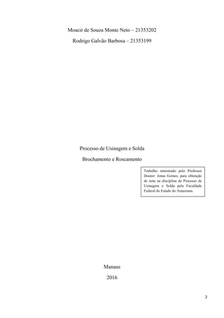 2
Moacir de Souza Monte Neto – 21353202
Rodrigo Galvão Barbosa – 21353199
Processo de Usinagem e Solda
Brochamento e Roscamento
Manaus
2016
Trabalho ministrado pelo Professor
Doutor: Jonas Gomes, para obtenção
de nota na disciplina de Processo de
Usinagem e Solda pela Faculdade
Federal do Estado do Amazonas.
 