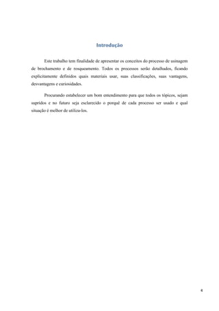 4
Introdução
Este trabalho tem finalidade de apresentar os conceitos do processo de usinagem
de brochamento e de rosqueamento. Todos os processos serão detalhados, ficando
explicitamente definidos quais materiais usar, suas classificações, suas vantagens,
desvantagens e curiosidades.
Procurando estabelecer um bom entendimento para que todos os tópicos, sejam
supridos e no futuro seja esclarecido o porquê de cada processo ser usado e qual
situação é melhor de utiliza-los.
 