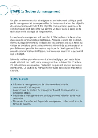 ETAPE 1: Soutien du management
Un plan de communication stratégique est un instrument politique porté
par le management et les responsables de la communication. Les objectifs
de communication découlent des objectifs et des priorités politiques: la
communication doit donc être vue comme un levier dans le cadre de la
réalisation de la stratégie de l’organisation.
Le soutien du management est essentiel à l’élaboration et à l’exécution
d’un plan de communication stratégique. Associez-le donc dès le début,
donnez-lui régulièrement du feedback sur les avancées du plan, faites-lui
valider les décisions prises à des moments déterminés et présentez-lui le
plus fidèlement possible les moyens requis par le développement d’un
plan de communication stratégique, tant en ce qui concerne le personnel
que le budget.
Même le meilleur plan de communication stratégique peut rester lettre
morte s’il n’est pas porté par le management ou la hiérarchie. Et même
s’il est approuvé au préalable, l’exécution du plan est souvent parsemée
d’embûches. Le soutien du management s’avère donc d’une importance
capitale.
ETAPE 1: à faire
• Informez le management sur la plus-value d’un plan de
communication stratégique.
• Assurez-vous du soutien du management avant d’entreprendre les
différentes étapes.
• Impliquez le management tout au long de votre réflexion et de votre
démarche.
• Demandez formellement l’appui du management, notamment sous la
forme de moyens.
8
 
