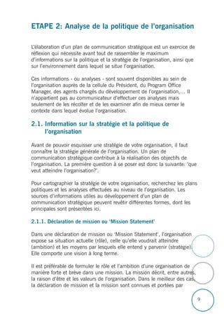 9
ETAPE 2: Analyse de la politique de l’organisation
L’élaboration d’un plan de communication stratégique est un exercice de
réflexion qui nécessite avant tout de rassembler le maximum
d’informations sur la politique et la stratégie de l’organisation, ainsi que
sur l’environnement dans lequel se situe l’organisation.
Ces informations - ou analyses - sont souvent disponibles au sein de
l’organisation auprès de la cellule du Président, du Program Office
Manager, des agents chargés du développement de l’organisation,… Il
n’appartient pas au communicateur d’effectuer ces analyses mais
seulement de les récolter et de les examiner afin de mieux cerner le
contexte dans lequel évolue l’organisation.
2.1. Information sur la stratégie et la politique de
l’organisation
Avant de pouvoir esquisser une stratégie de votre organisation, il faut
connaître la stratégie générale de l’organisation. Un plan de
communication stratégique contribue à la réalisation des objectifs de
l’organisation. La première question à se poser est donc la suivante: ‘que
veut atteindre l’organisation?’.
Pour cartographier la stratégie de votre organisation, recherchez les plans
politiques et les analyses effectuées au niveau de l’organisation. Les
sources d’informations utiles au développement d’un plan de
communication stratégique peuvent revêtir différentes formes, dont les
principales sont présentées ici.
2.1.1. Déclaration de mission ou ‘Mission Statement’
Dans une déclaration de mission ou ‘Mission Statement’, l’organisation
expose sa situation actuelle (rôle), celle qu’elle voudrait atteindre
(ambition) et les moyens par lesquels elle entend y parvenir (stratégie).
Elle comporte une vision à long terme.
Il est préférable de formuler le rôle et l’ambition d’une organisation de
manière forte et brève dans une mission. La mission décrit, entre autres,
la raison d’être et les valeurs de l’organisation. Dans le meilleur des cas,
la déclaration de mission et la mission sont connues et portées par
 