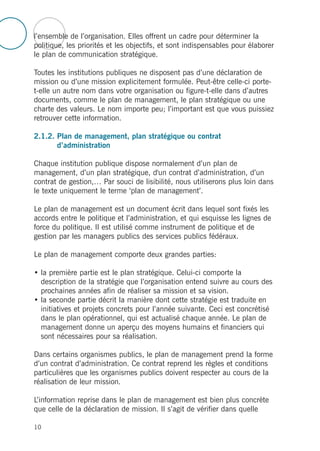 l’ensemble de l’organisation. Elles offrent un cadre pour déterminer la
politique, les priorités et les objectifs, et sont indispensables pour élaborer
le plan de communication stratégique.
Toutes les institutions publiques ne disposent pas d’une déclaration de
mission ou d’une mission explicitement formulée. Peut-être celle-ci porte-
t-elle un autre nom dans votre organisation ou figure-t-elle dans d’autres
documents, comme le plan de management, le plan stratégique ou une
charte des valeurs. Le nom importe peu; l’important est que vous puissiez
retrouver cette information.
2.1.2. Plan de management, plan stratégique ou contrat
d’administration
Chaque institution publique dispose normalement d’un plan de
management, d’un plan stratégique, d'un contrat d’administration, d’un
contrat de gestion,… Par souci de lisibilité, nous utiliserons plus loin dans
le texte uniquement le terme ‘plan de management’.
Le plan de management est un document écrit dans lequel sont fixés les
accords entre le politique et l’administration, et qui esquisse les lignes de
force du politique. Il est utilisé comme instrument de politique et de
gestion par les managers publics des services publics fédéraux.
Le plan de management comporte deux grandes parties:
• la première partie est le plan stratégique. Celui-ci comporte la
description de la stratégie que l’organisation entend suivre au cours des
prochaines années afin de réaliser sa mission et sa vision.
• la seconde partie décrit la manière dont cette stratégie est traduite en
initiatives et projets concrets pour l’année suivante. Ceci est concrétisé
dans le plan opérationnel, qui est actualisé chaque année. Le plan de
management donne un aperçu des moyens humains et financiers qui
sont nécessaires pour sa réalisation.
Dans certains organismes publics, le plan de management prend la forme
d’un contrat d’administration. Ce contrat reprend les règles et conditions
particulières que les organismes publics doivent respecter au cours de la
réalisation de leur mission.
L’information reprise dans le plan de management est bien plus concrète
que celle de la déclaration de mission. Il s’agit de vérifier dans quelle
10
 