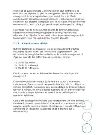 11
mesure et de quelle manière la communication peut contribuer à la
réalisation des objectifs du plan de management. Peut-être le plan de
management de votre organisation comporte-t-il des objectifs de
communication stratégiques ou opérationnels? Il est également important
de réfléchir aux objectifs stratégiques dont la réalisation implique un volet
communication, ainsi qu’aux groupes-cibles prioritaires pour le politique.
Le principe reste le même pour les cellules de communication d’un
département ou d’une direction générale d’une organisation: elles
retrouveront les objectifs de leur service dans le plan de management de
l’organisation, voire dans celui de leur direction générale.
2.1.3. Autres documents officiels
Outre la déclaration de mission et le plan de management, d’autres
documents peuvent fournir des informations supplémentaires. Ces
documents sont en général liés ou basés sur le plan de management. Il
s’agit par exemple des différentes chartes signées, comme:
• la charte des valeurs
• la charte de la diversité
• la charte de l’utilisateur.
Ces documents mettent en évidence les thèmes importants pour le
management.
L’information politique constitue également une source d’information
indispensable. Nous pensons ici en premier lieu à la note de politique du
ministre compétent. Tout comme pour un mandataire ou le titulaire d’une
fonction à mandat, un ministre rédige aussi lors de son entrée en fonction
une note de politique reprenant les accents et les priorités pour la
prochaine législature.
Celle-ci est développée de manière plus concrète dans une note annuelle.
Les deux documents donnent des informations importantes concernant de
nouveaux projets, nouveaux accents et changements dans la politique, qui
auront donc un impact sur les groupes-cibles à atteindre par la
communication.
 