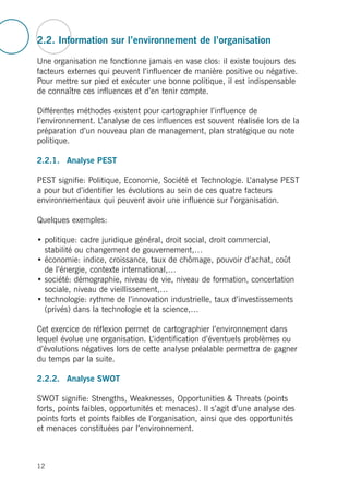 2.2. Information sur l’environnement de l’organisation
Une organisation ne fonctionne jamais en vase clos: il existe toujours des
facteurs externes qui peuvent l’influencer de manière positive ou négative.
Pour mettre sur pied et exécuter une bonne politique, il est indispensable
de connaître ces influences et d’en tenir compte.
Différentes méthodes existent pour cartographier l’influence de
l’environnement. L’analyse de ces influences est souvent réalisée lors de la
préparation d’un nouveau plan de management, plan stratégique ou note
politique.
2.2.1. Analyse PEST
PEST signifie: Politique, Economie, Société et Technologie. L’analyse PEST
a pour but d’identifier les évolutions au sein de ces quatre facteurs
environnementaux qui peuvent avoir une influence sur l’organisation.
Quelques exemples:
• politique: cadre juridique général, droit social, droit commercial,
stabilité ou changement de gouvernement,…
• économie: indice, croissance, taux de chômage, pouvoir d’achat, coût
de l’énergie, contexte international,…
• société: démographie, niveau de vie, niveau de formation, concertation
sociale, niveau de vieillissement,…
• technologie: rythme de l’innovation industrielle, taux d’investissements
(privés) dans la technologie et la science,…
Cet exercice de réflexion permet de cartographier l’environnement dans
lequel évolue une organisation. L’identification d’éventuels problèmes ou
d’évolutions négatives lors de cette analyse préalable permettra de gagner
du temps par la suite.
2.2.2. Analyse SWOT
SWOT signifie: Strengths, Weaknesses, Opportunities & Threats (points
forts, points faibles, opportunités et menaces). Il s’agit d’une analyse des
points forts et points faibles de l’organisation, ainsi que des opportunités
et menaces constituées par l’environnement.
12
 