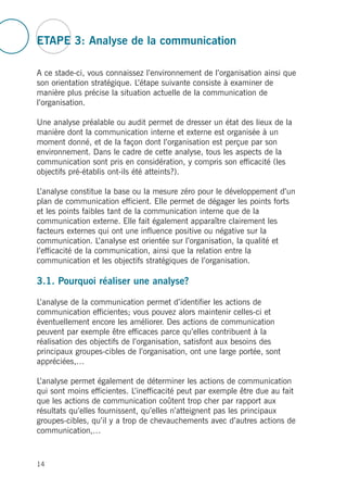 ETAPE 3: Analyse de la communication
A ce stade-ci, vous connaissez l’environnement de l’organisation ainsi que
son orientation stratégique. L’étape suivante consiste à examiner de
manière plus précise la situation actuelle de la communication de
l’organisation.
Une analyse préalable ou audit permet de dresser un état des lieux de la
manière dont la communication interne et externe est organisée à un
moment donné, et de la façon dont l’organisation est perçue par son
environnement. Dans le cadre de cette analyse, tous les aspects de la
communication sont pris en considération, y compris son efficacité (les
objectifs pré-établis ont-ils été atteints?).
L’analyse constitue la base ou la mesure zéro pour le développement d’un
plan de communication efficient. Elle permet de dégager les points forts
et les points faibles tant de la communication interne que de la
communication externe. Elle fait également apparaître clairement les
facteurs externes qui ont une influence positive ou négative sur la
communication. L’analyse est orientée sur l’organisation, la qualité et
l’efficacité de la communication, ainsi que la relation entre la
communication et les objectifs stratégiques de l’organisation.
3.1. Pourquoi réaliser une analyse?
L’analyse de la communication permet d’identifier les actions de
communication efficientes; vous pouvez alors maintenir celles-ci et
éventuellement encore les améliorer. Des actions de communication
peuvent par exemple être efficaces parce qu’elles contribuent à la
réalisation des objectifs de l’organisation, satisfont aux besoins des
principaux groupes-cibles de l’organisation, ont une large portée, sont
appréciées,…
L’analyse permet également de déterminer les actions de communication
qui sont moins efficientes. L’inefficacité peut par exemple être due au fait
que les actions de communication coûtent trop cher par rapport aux
résultats qu’elles fournissent, qu’elles n’atteignent pas les principaux
groupes-cibles, qu’il y a trop de chevauchements avec d’autres actions de
communication,…
14
 