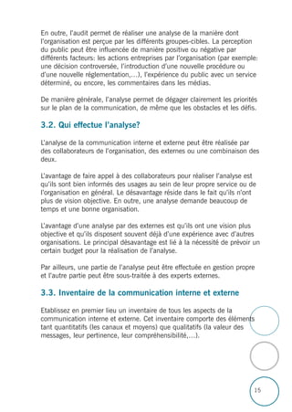 15
En outre, l’audit permet de réaliser une analyse de la manière dont
l’organisation est perçue par les différents groupes-cibles. La perception
du public peut être influencée de manière positive ou négative par
différents facteurs: les actions entreprises par l’organisation (par exemple:
une décision controversée, l’introduction d’une nouvelle procédure ou
d’une nouvelle réglementation,…), l’expérience du public avec un service
déterminé, ou encore, les commentaires dans les médias.
De manière générale, l’analyse permet de dégager clairement les priorités
sur le plan de la communication, de même que les obstacles et les défis.
3.2. Qui effectue l’analyse?
L’analyse de la communication interne et externe peut être réalisée par
des collaborateurs de l’organisation, des externes ou une combinaison des
deux.
L’avantage de faire appel à des collaborateurs pour réaliser l’analyse est
qu’ils sont bien informés des usages au sein de leur propre service ou de
l’organisation en général. Le désavantage réside dans le fait qu’ils n’ont
plus de vision objective. En outre, une analyse demande beaucoup de
temps et une bonne organisation.
L’avantage d’une analyse par des externes est qu’ils ont une vision plus
objective et qu’ils disposent souvent déjà d’une expérience avec d’autres
organisations. Le principal désavantage est lié à la nécessité de prévoir un
certain budget pour la réalisation de l’analyse.
Par ailleurs, une partie de l’analyse peut être effectuée en gestion propre
et l’autre partie peut être sous-traitée à des experts externes.
3.3. Inventaire de la communication interne et externe
Etablissez en premier lieu un inventaire de tous les aspects de la
communication interne et externe. Cet inventaire comporte des éléments
tant quantitatifs (les canaux et moyens) que qualitatifs (la valeur des
messages, leur pertinence, leur compréhensibilité,…).
 