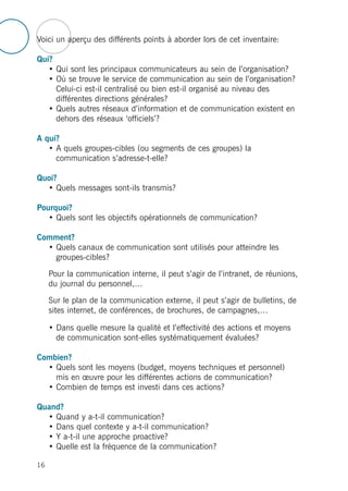 Voici un aperçu des différents points à aborder lors de cet inventaire:
Qui?
• Qui sont les principaux communicateurs au sein de l’organisation?
• Où se trouve le service de communication au sein de l’organisation?
Celui-ci est-il centralisé ou bien est-il organisé au niveau des
différentes directions générales?
• Quels autres réseaux d’information et de communication existent en
dehors des réseaux ‘officiels’?
A qui?
• A quels groupes-cibles (ou segments de ces groupes) la
communication s’adresse-t-elle?
Quoi?
• Quels messages sont-ils transmis?
Pourquoi?
• Quels sont les objectifs opérationnels de communication?
Comment?
• Quels canaux de communication sont utilisés pour atteindre les
groupes-cibles?
Pour la communication interne, il peut s’agir de l’intranet, de réunions,
du journal du personnel,…
Sur le plan de la communication externe, il peut s’agir de bulletins, de
sites internet, de conférences, de brochures, de campagnes,…
• Dans quelle mesure la qualité et l’effectivité des actions et moyens
de communication sont-elles systématiquement évaluées?
Combien?
• Quels sont les moyens (budget, moyens techniques et personnel)
mis en œuvre pour les différentes actions de communication?
• Combien de temps est investi dans ces actions?
Quand?
• Quand y a-t-il communication?
• Dans quel contexte y a-t-il communication?
• Y a-t-il une approche proactive?
• Quelle est la fréquence de la communication?
16
 