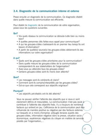 17
3.4. Diagnostic de la communication interne et externe
Posez ensuite un diagnostic de la communication. Ce diagnostic établit
dans quelle mesure la communication est efficiente.
Pour établir le diagnostic de la communication de votre organisation,
posez-vous les questions suivantes:
Qui?
• Via quels réseaux la communication se déroule-t-elle bien ou moins
bien?
• A quelles personnes clés faites-vous appel pour communiquer?
• A qui les groupes-cibles s’adressent-ils en premier lieu lorsqu’ils ont
besoin d’information?
• A partir de quelle(s) source(s) les groupes-cibles obtiennent-ils des
informations sur votre organisation?
A qui?
• Quels sont les groupes-cibles prioritaires pour la communication?
• Dans quelle mesure les groupes-cibles de la communication
correspondent-ils aux stakeholders de l’organisation?
• Avez-vous pu atteindre tous les groupes-cibles?
• Certains groupes-cibles sont-ils moins bien atteints?
Quoi?
• Les messages sont-ils cohérents et clairs?
• Comment sont-ils compris/interprétés par les groupes-cibles?
• Est-ce que cela correspond aux objectifs originaux?
Pourquoi?
• Les objectifs pré-établis ont-ils été atteints?
Vous ne pouvez vérifier l’atteinte des objectifs que si ceux-ci sont
clairement définis et mesurables. La communication n’est pas seule à
contribuer à l’atteinte des objectifs fixés. Il y a toujours de nombreux
facteurs qui entrent en jeu. L’efficience de la communication peut être
influencée de manière positive ou négative par des facteurs externes
sur lesquels on a moins d’emprise: préjugés tenaces auprès des
groupes-cibles, information négative dans la presse, situation socio-
économique, expériences négatives du citoyen en matière de services
prestés par l’organisation,…
 