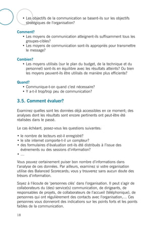 • Les objectifs de la communication se basent-ils sur les objectifs
stratégiques de l’organisation?
Comment?
• Les moyens de communication atteignent-ils suffisamment tous les
groupes-cibles?
• Les moyens de communication sont-ils appropriés pour transmettre
le message?
Combien?
• Les moyens utilisés (sur le plan du budget, de la technique et du
personnel) sont-ils en équilibre avec les résultats atteints? Ou bien
les moyens peuvent-ils être utilisés de manière plus efficiente?
Quand?
• Communique-t-on quand c’est nécessaire?
• Y a-t-il trop/trop peu de communication?
3.5. Comment évaluer?
Examinez quelles sont les données déjà accessibles en ce moment; des
analyses dont les résultats sont encore pertinents ont peut-être été
réalisées dans le passé.
Le cas échéant, posez-vous les questions suivantes:
• le nombre de lecteurs est-il enregistré?
• le site internet comporte-t-il un compteur?
• des formulaires d’évaluation ont-ils été distribués à l’issue des
événements ou des sessions d’information?
• …
Vous pouvez certainement puiser bon nombre d’informations dans
l’analyse de ces données. Par ailleurs, examinez si votre organisation
utilise des Balanced Scorecards; vous y trouverez sans aucun doute des
trésors d’information.
Soyez à l’écoute de ‘personnes clés’ dans l’organisation. Il peut s’agir de
collaborateurs du (des) service(s) communication, de dirigeants, de
responsables de projets, de collaborateurs de l’accueil (téléphonique), de
personnes qui ont régulièrement des contacts avec l’organisation,… Ces
personnes vous donneront des indications sur les points forts et les points
faibles de la communication.
18
 