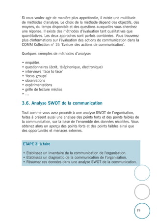 19
Si vous voulez agir de manière plus approfondie, il existe une multitude
de méthodes d’analyse. Le choix de la méthode dépend des objectifs, des
moyens, du temps disponible et des questions auxquelles vous cherchez
une réponse. Il existe des méthodes d’évaluation tant qualitatives que
quantitatives. Les deux approches sont parfois combinées. Vous trouverez
plus d'informations sur l’évaluation des actions de communication dans la
COMM Collection n° 15 ‘Evaluer des actions de communication’.
Quelques exemples de méthodes d’analyse:
• enquêtes
• questionnaires (écrit, téléphonique, électronique)
• interviews ‘face to face’
• ‘focus groups’
• observations
• expérimentations
• grille de lecture médias
• …
3.6. Analyse SWOT de la communication
Tout comme vous avez procédé à une analyse SWOT de l’organisation,
faites à présent aussi une analyse des points forts et des points faibles de
la communication, sur la base de l’ensemble des données récoltées. Vous
obtenez alors un aperçu des points forts et des points faibles ainsi que
des opportunités et menaces externes.
ETAPE 3: à faire
• Etablissez un inventaire de la communication de l’organisation.
• Etablissez un diagnostic de la communication de l’organisation.
• Résumez ces données dans une analyse SWOT de la communication.
 