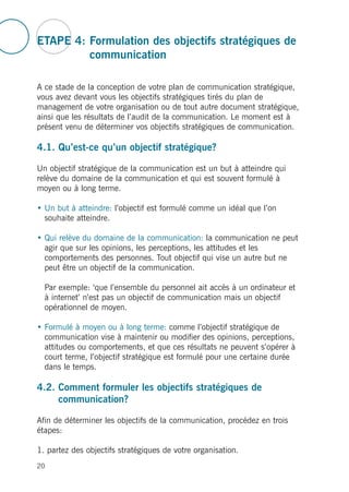 ETAPE 4: Formulation des objectifs stratégiques de
communication
A ce stade de la conception de votre plan de communication stratégique,
vous avez devant vous les objectifs stratégiques tirés du plan de
management de votre organisation ou de tout autre document stratégique,
ainsi que les résultats de l’audit de la communication. Le moment est à
présent venu de déterminer vos objectifs stratégiques de communication.
4.1. Qu’est-ce qu’un objectif stratégique?
Un objectif stratégique de la communication est un but à atteindre qui
relève du domaine de la communication et qui est souvent formulé à
moyen ou à long terme.
• Un but à atteindre: l’objectif est formulé comme un idéal que l’on
souhaite atteindre.
• Qui relève du domaine de la communication: la communication ne peut
agir que sur les opinions, les perceptions, les attitudes et les
comportements des personnes. Tout objectif qui vise un autre but ne
peut être un objectif de la communication.
Par exemple: ‘que l’ensemble du personnel ait accès à un ordinateur et
à internet’ n’est pas un objectif de communication mais un objectif
opérationnel de moyen.
• Formulé à moyen ou à long terme: comme l’objectif stratégique de
communication vise à maintenir ou modifier des opinions, perceptions,
attitudes ou comportements, et que ces résultats ne peuvent s’opérer à
court terme, l’objectif stratégique est formulé pour une certaine durée
dans le temps.
4.2. Comment formuler les objectifs stratégiques de
communication?
Afin de déterminer les objectifs de la communication, procédez en trois
étapes:
1. partez des objectifs stratégiques de votre organisation.
20
 