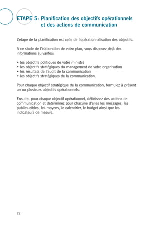 ETAPE 5: Planification des objectifs opérationnels
et des actions de communication
L’étape de la planification est celle de l’opérationnalisation des objectifs.
A ce stade de l’élaboration de votre plan, vous disposez déjà des
informations suivantes:
• les objectifs politiques de votre ministre
• les objectifs stratégiques du management de votre organisation
• les résultats de l’audit de la communication
• les objectifs stratégiques de la communication.
Pour chaque objectif stratégique de la communication, formulez à présent
un ou plusieurs objectifs opérationnels.
Ensuite, pour chaque objectif opérationnel, définissez des actions de
communication et déterminez pour chacune d’elles les messages, les
publics-cibles, les moyens, le calendrier, le budget ainsi que les
indicateurs de mesure.
22
 
