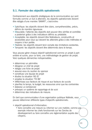 23
5.1. Formuler des objectifs opérationnels
Contrairement aux objectifs stratégiques de la communication qui sont
formulés comme un but à atteindre, les objectifs opérationnels doivent
être rédigés d’une manière ‘SMART’, c’est-à-dire:
• Spécifique: les objectifs doivent être clairs, compréhensibles, précis,
définis de manière rigoureuse.
• Mesurable: l’atteinte des objectifs doit pouvoir être vérifiée et contrôlée
a posteriori grâce à des indicateurs définis au préalable.
• Acceptable: les objectifs doivent être fédérateurs, constructifs et
accessibles pour ceux qui doivent les atteindre grâce à des méthodes et
moyens à leur portée.
• Réaliste: les objectifs doivent tenir compte des limitations existantes.
• Temporel: les objectifs doivent être déterminés dans le temps.
Vous pouvez gérer chaque objectif opérationnel comme un projet à part
entière et suivre, pour ce faire, une méthodologie de gestion de projet.
Voici quelques démarches indispensables:
• déterminez un périmètre
• désignez un chef de projet
• rédigez une fiche de projet
• assurez-vous du soutien du sponsor
• constituez une équipe de projet
• étudiez la situation ‘AS IS’
• projetez la situation ‘TO BE’
• réfléchissez aux facteurs de risque et aux facteurs de succès
• planifiez le temps, le budget, les ressources ainsi que les contraintes
• élaborez un échéancier
• prévoyez un système de rapportage et de suivi
• déterminez des indicateurs de mesure.
En tant que communicateur d’une organisation publique fédérale, vous
pouvez déterminer différents types d’objectifs opérationnels:
• objectif opérationnel d’information:
• faire connaître une mesure ou informer sur une matière, comme par
exemple informer les chefs fonctionnels sur les Cercles de
développement ou faire connaître une réglementation auprès des
citoyens.
 