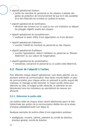 • objectif opérationnel d’action:
• inciter les membres du personnel ou les citoyens à adopter des
gestes de protection de l’environnement tel que le tri des poubelles
et le fait d’éteindre les lumières en quittant le bureau.
• objectif opérationnel de rectification:
• démentir des rumeurs sur un sujet ou sur une institution ou déjouer
les préjugés négatifs auprès des citoyens.
• objectif opérationnel de compréhension:
• expliquer la raison d’être d’une organisation ou d’une décision.
• objectif opérationnel d’attention:
• susciter l’intérêt les membres du personnel ou des citoyens.
• objectif opérationnel d’adhésion:
• susciter l’approbation, obtenir l’adhésion du personnel au ‘Mission
Statement’ ou aux valeurs de l’organisation.
• objectif opérationnel de sensibilisation:
• sensibiliser, convaincre le personnel ou un public-cible déterminé.
5.2. Passer de l’objectif à l’action
Pour atteindre chaque objectif opérationnel, vous devez planifier une ou
plusieurs actions de communication. Vous devez ensuite établir un plan
de communication pour chaque action en précisant le public auquel elle
s’adresse, le message qu’elle transmet, le moyen qu’elle utilise pour
atteindre sa cible, le budget qu’elle nécessite, le calendrier de son
déroulement ainsi les indicateurs qui permettront de mesurer son
efficacité.
5.2.1. Déterminer le public-cible
Les publics-cibles de chaque action seront sélectionnés parmi la liste
hiérarchisée des publics de la communication établie lors de la phase
d’analyse prélalable/d’audit (voir étape 3).
Quelques exemples de publics-cibles d’une organisation publique:
• stratégiques: ministre, cabinet, président du comité de direction,
directeur général, comité de direction
24
 