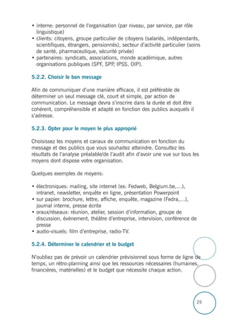 25
• interne: personnel de l’organisation (par niveau, par service, par rôle
linguistique)
• clients: citoyens, groupe particulier de citoyens (salariés, indépendants,
scientifiques, étrangers, pensionnés), secteur d’activité particulier (soins
de santé, pharmaceutique, sécurité privée)
• partenaires: syndicats, associations, monde académique, autres
organisations publiques (SPF, SPP, IPSS, OIP).
5.2.2. Choisir le bon message
Afin de communiquer d’une manière efficace, il est préférable de
déterminer un seul message clé, court et simple, par action de
communication. Le message devra s’inscrire dans la durée et doit être
cohérent, compréhensible et adapté en fonction des publics auxquels il
s’adresse.
5.2.3. Opter pour le moyen le plus approprié
Choisissez les moyens et canaux de communication en fonction du
message et des publics que vous souhaitez atteindre. Consultez les
résultats de l’analyse préalable/de l’audit afin d’avoir une vue sur tous les
moyens dont dispose votre organisation.
Quelques exemples de moyens:
• électroniques: mailing, site internet (ex: Fedweb, Belgium.be,…),
intranet, newsletter, enquête en ligne, présentation Powerpoint
• sur papier: brochure, lettre, affiche, enquête, magazine (Fedra,…),
journal interne, presse écrite
• oraux/réseaux: réunion, atelier, session d’information, groupe de
discussion, événement, théâtre d’entreprise, intervision, conférence de
presse
• audio-visuels: film d’entreprise, radio-TV.
5.2.4. Déterminer le calendrier et le budget
N’oubliez pas de prévoir un calendrier prévisionnel sous forme de ligne de
temps, un rétro-planning ainsi que les ressources nécessaires (humaines,
financières, matérielles) et le budget que nécessite chaque action.
 