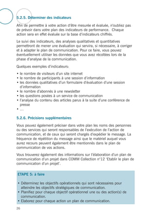 5.2.5. Déterminer des indicateurs
Afin de permettre à votre action d’être mesurée et évaluée, n’oubliez pas
de prévoir dans votre plan des indicateurs de performance. Chaque
action sera en effet évaluée sur la base d’indicateurs chiffrés.
Le suivi des indicateurs, des analyses qualitatives et quantitatives
permettront de mener une évaluation qui servira, si nécessaire, à corriger
et à adapter le plan de communication. Pour ce faire, vous pouvez
éventuellement utiliser les données que vous avez récoltées lors de la
phase d’analyse de la communication.
Quelques exemples d’indicateurs:
• le nombre de visiteurs d’un site internet
• le nombre de participants à une session d’information
• les données qualitatives d’un formulaire d’évaluation d’une session
d’information
• le nombre d’abonnés à une newsletter
• les questions posées à un service de communication
• l’analyse du contenu des articles parus à la suite d’une conférence de
presse
• …
5.2.6. Précisions supplémentaires
Vous pouvez également préciser dans votre plan les noms des personnes
ou des services qui seront responsables de l’exécution de l’action de
communication, et de ceux qui seront chargés d’expédier le message. La
fréquence de répétition du message ainsi que le matériel auquel vous
aurez recours peuvent également être mentionnés dans le plan de
communication de vos actions.
Vous trouverez également des informations sur l’élaboration d’un plan de
communication d’un projet dans COMM Collection n°12 ‘Etablir le plan de
communication d’un projet’.
ETAPE 5: à faire
• Déterminez les objectifs opérationnels qui sont nécessaires pour
atteindre les objectifs stratégiques de communication.
• Planifiez pour chaque objectif opérationnel une ou des action(s) de
communication.
• Elaborez pour chaque action un plan de communication.
26
 