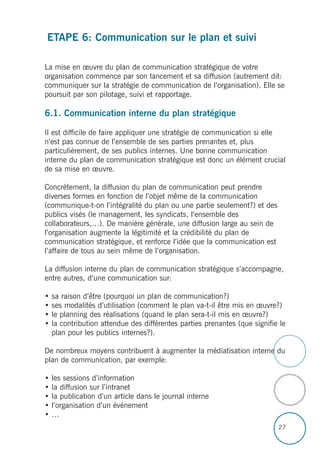 ETAPE 6: Communication sur le plan et suivi
La mise en œuvre du plan de communication stratégique de votre
organisation commence par son lancement et sa diffusion (autrement dit:
communiquer sur la stratégie de communication de l’organisation). Elle se
poursuit par son pilotage, suivi et rapportage.
6.1. Communication interne du plan stratégique
Il est difficile de faire appliquer une stratégie de communication si elle
n’est pas connue de l’ensemble de ses parties prenantes et, plus
particulièrement, de ses publics internes. Une bonne communication
interne du plan de communication stratégique est donc un élément crucial
de sa mise en œuvre.
Concrètement, la diffusion du plan de communication peut prendre
diverses formes en fonction de l’objet même de la communication
(communique-t-on l’intégralité du plan ou une partie seulement?) et des
publics visés (le management, les syndicats, l’ensemble des
collaborateurs,…). De manière générale, une diffusion large au sein de
l’organisation augmente la légitimité et la crédibilité du plan de
communication stratégique, et renforce l’idée que la communication est
l’affaire de tous au sein même de l’organisation.
La diffusion interne du plan de communication stratégique s’accompagne,
entre autres, d’une communication sur:
• sa raison d’être (pourquoi un plan de communication?)
• ses modalités d’utilisation (comment le plan va-t-il être mis en œuvre?)
• le planning des réalisations (quand le plan sera-t-il mis en œuvre?)
• la contribution attendue des différentes parties prenantes (que signifie le
plan pour les publics internes?).
De nombreux moyens contribuent à augmenter la médiatisation interne du
plan de communication, par exemple:
• les sessions d’information
• la diffusion sur l’intranet
• la publication d’un article dans le journal interne
• l’organisation d’un événement
• …
27
 