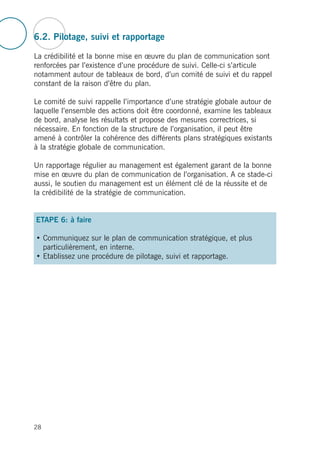 6.2. Pilotage, suivi et rapportage
La crédibilité et la bonne mise en œuvre du plan de communication sont
renforcées par l’existence d’une procédure de suivi. Celle-ci s’articule
notamment autour de tableaux de bord, d’un comité de suivi et du rappel
constant de la raison d’être du plan.
Le comité de suivi rappelle l’importance d’une stratégie globale autour de
laquelle l’ensemble des actions doit être coordonné, examine les tableaux
de bord, analyse les résultats et propose des mesures correctrices, si
nécessaire. En fonction de la structure de l’organisation, il peut être
amené à contrôler la cohérence des différents plans stratégiques existants
à la stratégie globale de communication.
Un rapportage régulier au management est également garant de la bonne
mise en œuvre du plan de communication de l’organisation. A ce stade-ci
aussi, le soutien du management est un élément clé de la réussite et de
la crédibilité de la stratégie de communication.
ETAPE 6: à faire
• Communiquez sur le plan de communication stratégique, et plus
particulièrement, en interne.
• Etablissez une procédure de pilotage, suivi et rapportage.
28
 