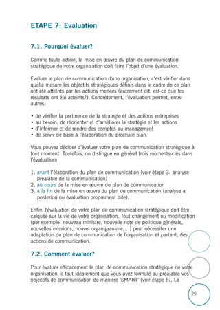 29
ETAPE 7: Evaluation
7.1. Pourquoi évaluer?
Comme toute action, la mise en œuvre du plan de communication
stratégique de votre organisation doit faire l’objet d’une évaluation.
Evaluer le plan de communication d'une organisation, c’est vérifier dans
quelle mesure les objectifs stratégiques définis dans le cadre de ce plan
ont été atteints par les actions menées (autrement dit: est-ce que les
résultats ont été atteints?). Concrètement, l’évaluation permet, entre
autres:
• de vérifier la pertinence de la stratégie et des actions entreprises
• au besoin, de réorienter et d’améliorer la stratégie et les actions
• d’informer et de rendre des comptes au management
• de servir de base à l’élaboration du prochain plan.
Vous pouvez décider d’évaluer votre plan de communication stratégique à
tout moment. Toutefois, on distingue en général trois moments-clés dans
l’évaluation:
1. avant l’élaboration du plan de communication (voir étape 3: analyse
préalable de la communication)
2. au cours de la mise en œuvre du plan de communication
3. à la fin de la mise en œuvre du plan de communication (analyse a
posteriori ou évaluation proprement dite).
Enfin, l'évaluation de votre plan de communication stratégique doit être
calquée sur la vie de votre organisation. Tout changement ou modification
(par exemple: nouveau ministre, nouvelle note de politique générale,
nouvelles missions, nouvel organigramme,…) peut nécessiter une
adaptation du plan de communication de l’organisation et partant, des
actions de communication.
7.2. Comment évaluer?
Pour évaluer efficacement le plan de communication stratégique de votre
organisation, il faut idéalement que vous ayez formulé au préalable vos
objectifs de communication de manière ‘SMART’ (voir étape 5). La
 