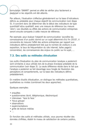 formulation ‘SMART’ permet en effet de vérifier plus facilement a
posteriori si les objectifs ont été atteints.
Par ailleurs, l’évaluation s’effectue généralement sur la base d’indicateurs
définis au préalable pour chaque objectif de communication (voir étape
5). Il convient donc de déterminer dès le début des indicateurs de type
quantitatif et/ou qualitatif, avec une mesure de référence (ou mesure
‘zéro’). Les résultats ou effets des actions de communication entreprises
seront ensuite comparés à cette mesure de référence.
Par exemple: pour évaluer l’objectif de communication ‘accroître les
connaissances d’un public donné sur un sujet déterminé d’ici fin 2010’, il
conviendra de mesurer l’effet des actions entreprises par rapport aux
indicateurs définis préabalement tels que le nombre de visiteurs à une
exposition, le taux de fréquentation du site internet, la/les page(s)
concerné(es), les connaissances des enjeux du public sur le sujet,….
7.3. Des outils ou méthodes d'évaluation
Les outils d’évaluation du plan de communication (analyse a posteriori)
sont similaires à ceux utilisés lors de la phase d’analyse préalable de la
communication (voir étape 3). La seule différence réside dans le fait que
l’analyse a posteriori se fait davantage sous l'angle de l'évolution des
perceptions et comportements, sur la base des indicateurs définis
préalablement.
En matière d'outils d'évaluation, on distingue les méthodes quantitatives,
qualitatives ou mixtes (combinant les deux approches).
Quelques exemples:
• enquêtes
• questionnaires (écrit, téléphonique, électronique)
• interviews ‘ face to face ’
• ‘focus groups’
• observations
• expérimentations
• grille de lecture médias
• …
En fonction des outils et méthodes utilisés, vous pourrez récolter des
données chiffrées, établir le niveau de satisfaction de certains publics,
30
 