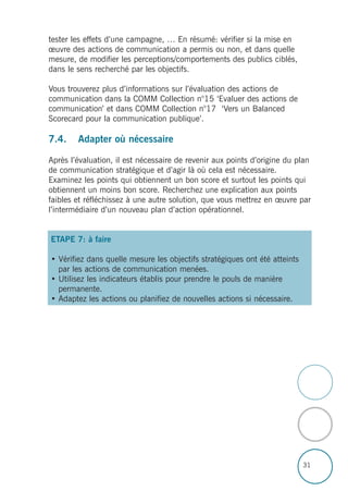 31
tester les effets d’une campagne, … En résumé: vérifier si la mise en
œuvre des actions de communication a permis ou non, et dans quelle
mesure, de modifier les perceptions/comportements des publics ciblés,
dans le sens recherché par les objectifs.
Vous trouverez plus d’informations sur l’évaluation des actions de
communication dans la COMM Collection n°15 ‘Evaluer des actions de
communication’ et dans COMM Collection n°17 ‘Vers un Balanced
Scorecard pour la communication publique’.
7.4. Adapter où nécessaire
Après l’évaluation, il est nécessaire de revenir aux points d’origine du plan
de communication stratégique et d’agir là où cela est nécessaire.
Examinez les points qui obtiennent un bon score et surtout les points qui
obtiennent un moins bon score. Recherchez une explication aux points
faibles et réfléchissez à une autre solution, que vous mettrez en œuvre par
l’intermédiaire d’un nouveau plan d’action opérationnel.
ETAPE 7: à faire
• Vérifiez dans quelle mesure les objectifs stratégiques ont été atteints
par les actions de communication menées.
• Utilisez les indicateurs établis pour prendre le pouls de manière
permanente.
• Adaptez les actions ou planifiez de nouvelles actions si nécessaire.
 