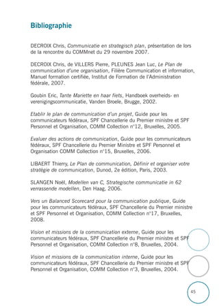 45
Bibliographie
DECROIX Chris, Communicatie en strategisch plan, présentation de lors
de la rencontre du COMMnet du 29 novembre 2007.
DECROIX Chris, de VILLERS Pierre, PLEUNES Jean Luc, Le Plan de
communication d’une organisation, Filière Communication et information,
Manuel formation certifiée, Institut de Formation de l’Administration
fédérale, 2007.
Goubin Eric, Tante Mariette en haar fiets, Handboek overheids- en
verenigingscommunicatie, Vanden Broele, Brugge, 2002.
Etablir le plan de communication d’un projet, Guide pour les
communicateurs fédéraux, SPF Chancellerie du Premier ministre et SPF
Personnel et Organisation, COMM Collection n°12, Bruxelles, 2005.
Evaluer des actions de communication, Guide pour les communicateurs
fédéraux, SPF Chancellerie du Premier Ministre et SPF Personnel et
Organisation COMM Collection n°15, Bruxelles, 2006.
LIBAERT Thierry, Le Plan de communication, Définir et organiser votre
stratégie de communication, Dunod, 2e édition, Paris, 2003.
SLANGEN Noël, Modellen van C, Strategische communicatie in 62
verrassende modellen, Den Haag, 2006.
Vers un Balanced Scorecard pour la communication publique, Guide
pour les communicateurs fédéraux, SPF Chancellerie du Premier ministre
et SPF Personnel et Organisation, COMM Collection n°17, Bruxelles,
2008.
Vision et missions de la communication externe, Guide pour les
communicateurs fédéraux, SPF Chancellerie du Premier ministre et SPF
Personnel et Organisation, COMM Collection n°8, Bruxelles, 2004.
Vision et missions de la communication interne, Guide pour les
communicateurs fédéraux, SPF Chancellerie du Premier ministre et SPF
Personnel et Organisation, COMM Collection n°3, Bruxelles, 2004.
 
